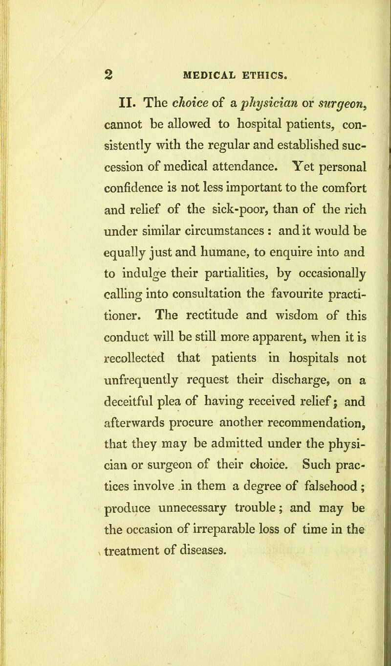 II. The choice of a physician or surgeon^ cannot be allowed to hospital patients, con- sistently with the regular and established suc- cession of medical attendance. Yet personal confidence is not less important to the comfort and relief of the sick-poor, than of the rich under similar circumstances : and it would be equally just and humane, to enquire into and to indulge their partialities, by occasionally calling into consultation the favourite practi- tioner. The rectitude and wisdom of this conduct will be still more apparent, when it is recollected that patients in hospitals not unfrequently request their discharge, on a deceitful plea of having received relief; and afterwards procure another recommendation, that they may be admitted under the physi- cian or surgeon of their choice. Such prac- tices involve .in them a degree of falsehood ; produce unnecessary trouble; and may be the occasion of irreparable loss of time in the X treatment of diseases.