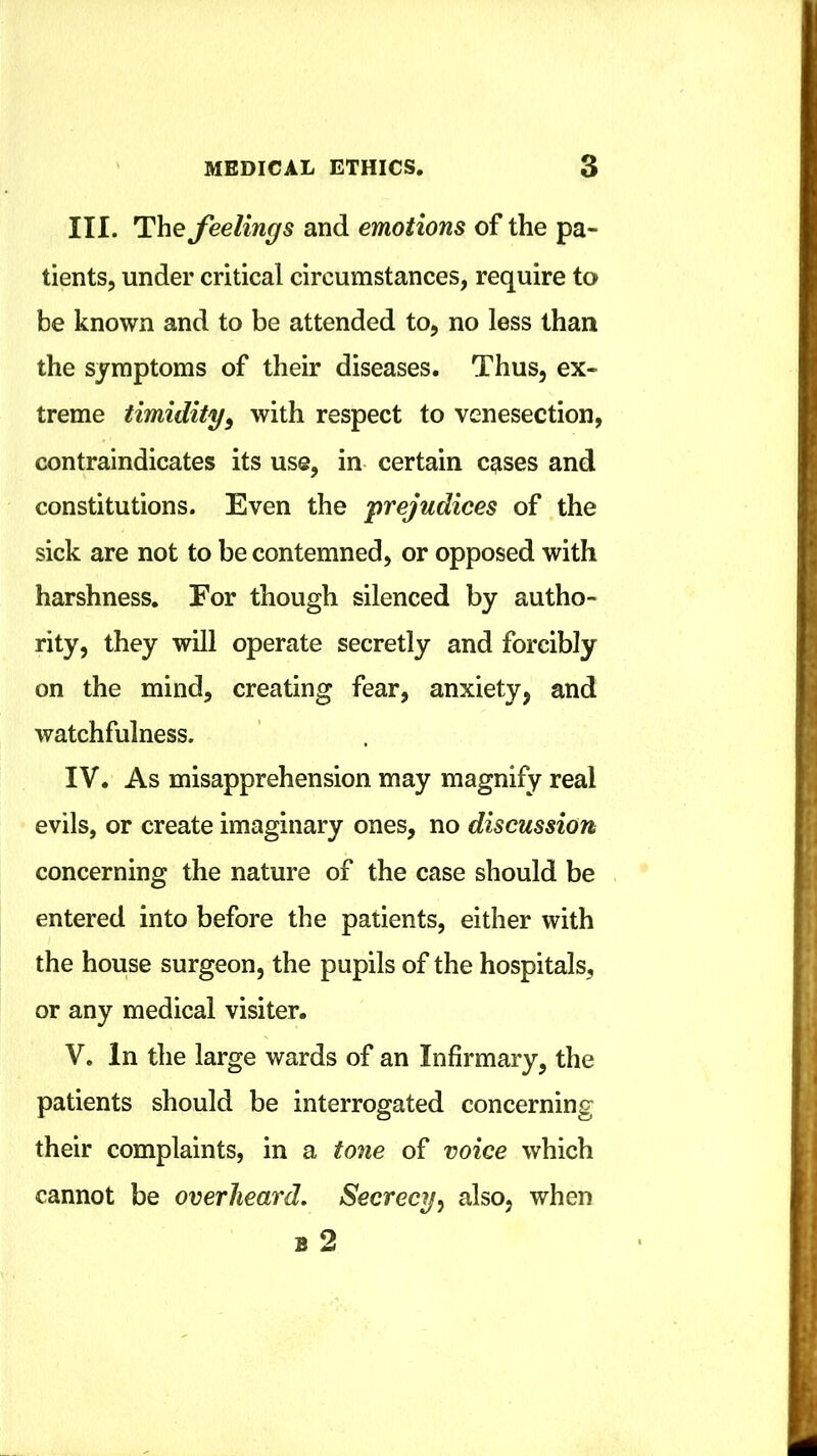 III. feelings and emotions of the pa- tients, under critical circumstances, require to be known and to be attended to, no less than the symptoms of their diseases. Thus, ex- treme timidity^ with respect to venesection, contraindicates its use, in certain cases and constitutions. Even the 'prejudices of the sick are not to be contemned, or opposed with harshness. For though silenced by autho- rity, they will operate secretly and forcibly on the mind, creating fear, anxiety, and watchfulness. IV. As misapprehension may magnify real evils, or create imaginary ones, no discussion concerning the nature of the case should be entered into before the patients, either with the house surgeon, the pupils of the hospitals, or any medical visiter. V. In the large wards of an Infirmary, the patients should be interrogated concerning their complaints, in a tone of voice which cannot be overheard. Secrecy^ also, when B 2
