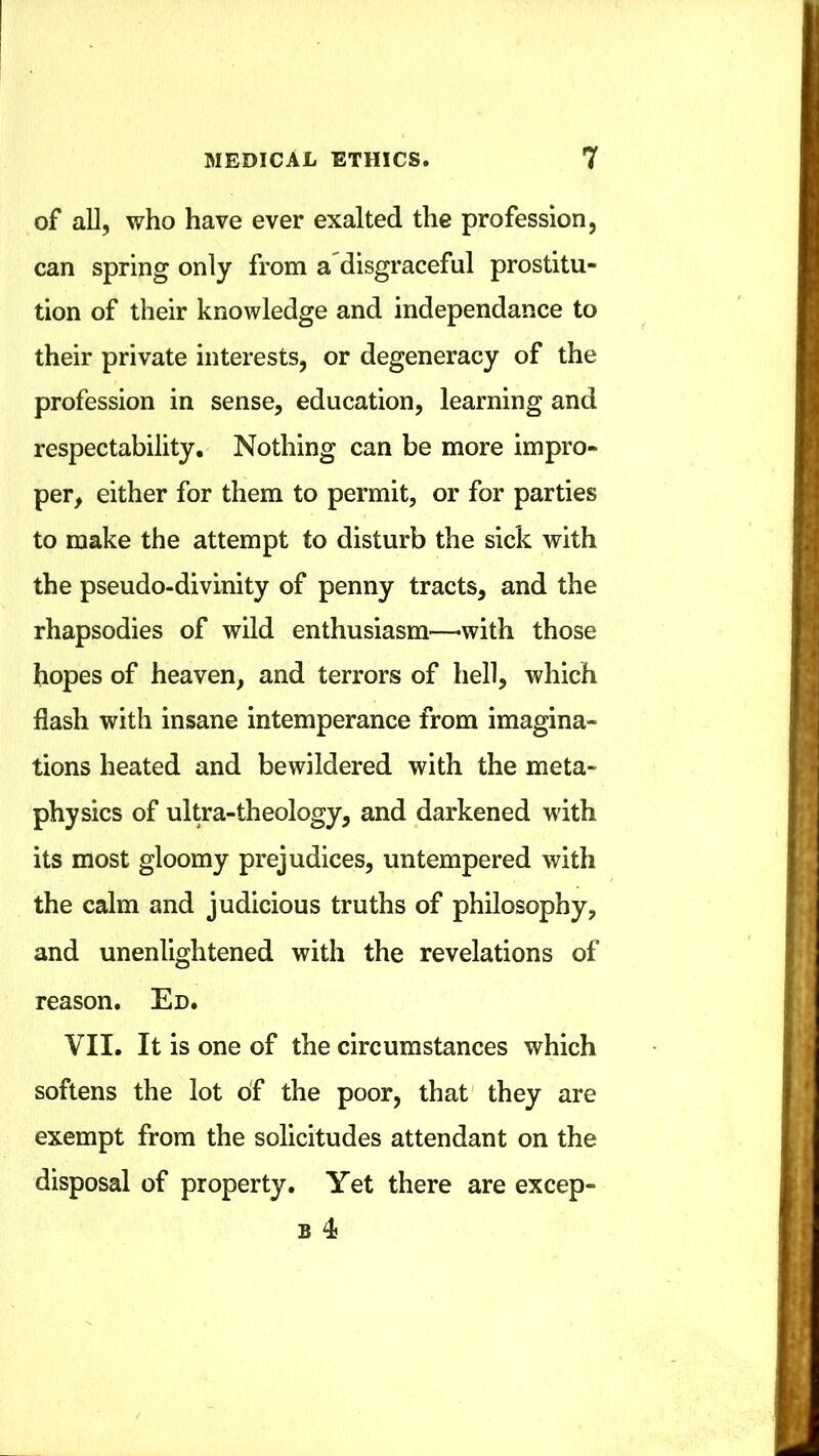 of all, who have ever exalted the profession, can spring only from a disgraceful prostitu- tion of their knowledge and independance to their private interests, or degeneracy of the profession in sense, education, learning and respectability. Nothing can be more impro- per, either for them to permit, or for parties to make the attempt to disturb the sick with the pseudo-divinity of penny tracts, and the rhapsodies of wild enthusiasm—-with those hopes of heaven, and terrors of hell, which flash with insane intemperance from imagina- tions heated and bewildered with the meta- physics of ultra-theology, and darkened with its most gloomy prejudices, untempered with the calm and judicious truths of philosophy, and unenlightened with the revelations of reason. Ed. VII. It is one of the circumstances which softens the lot o'f the poor, that they are exempt from the solicitudes attendant on the disposal of property. Yet there are excep- B 4j