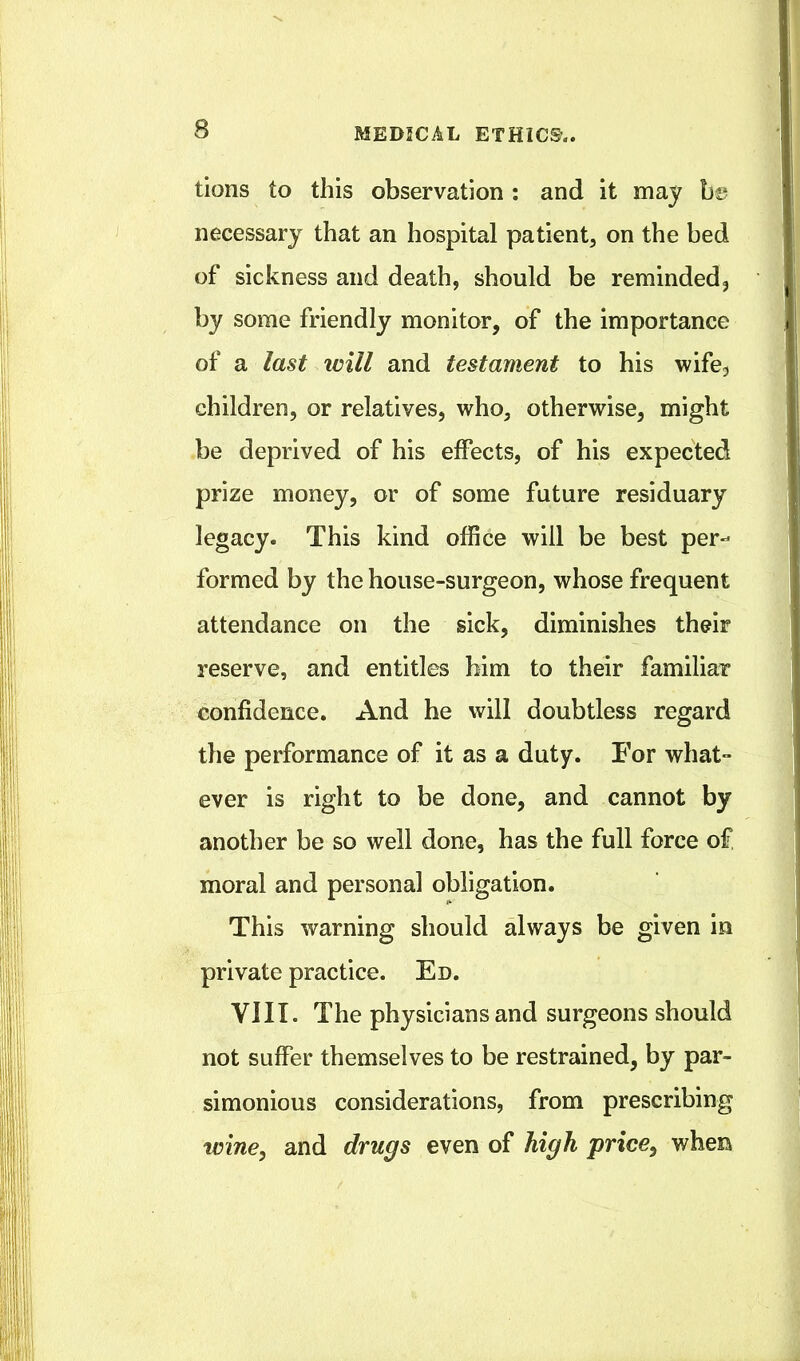 tions to this observation ; and it may h& necessary that an hospital patient, on the bed of sickness and death, should be reminded, by some friendly monitor, of the importance of a last will and testament to his wife, children, or relatives, who, otherwise, might be deprived of his effects, of his expected prize money, or of some future residuary legacy. This kind office will be best per- formed by the house-surgeon, whose frequent attendance on the sick, diminishes their reserve, and entitles him to their familiar confidence. And he will doubtless regard the performance of it as a duty. For what- ever is right to be done, and cannot by another be so well done, has the full force of moral and personal obligation. This warning should always be given in private practice. Ed. VIII. The physicians and surgeons should not suffer themselves to be restrained, by par- simonious considerations, from prescribing tviney and drugs even of high price^ when