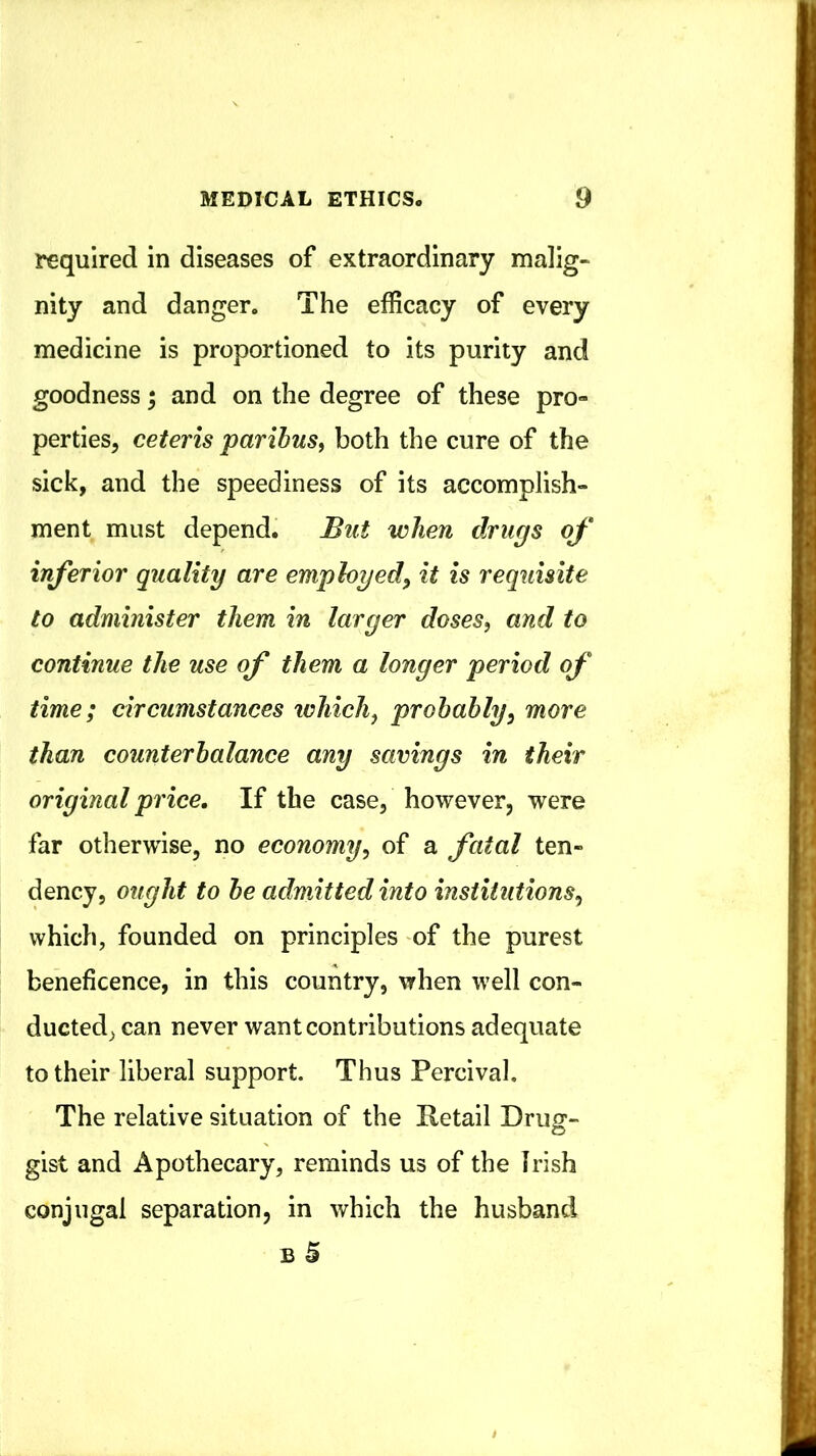 required in diseases of extraordinary malig- nity and danger. The efficacy of every medicine is proportioned to its purity and goodness; and on the degree of these pro» perties, ceteris paribus^ both the cure of the sick, and the speediness of its accomplish- ment must depend. But when drugs of inferior quality are employed^ it is requisite to administer them in larger doses, and to continue the use of them a longer period of time; circumstances which, probably, more than counterbalance any savings in their original price. If the case, however, were far otherwise, no economy, of a fatal ten- dency, ought to be admitted into institutions, which, founded on principles of the purest beneficence, in this country, when well con- ducted, can never want contributions adequate to their liberal support. Thus Percival, The relative situation of the Retail Drug- gist and Apothecary, reminds us of the Irish conjugal separation, in which the husband