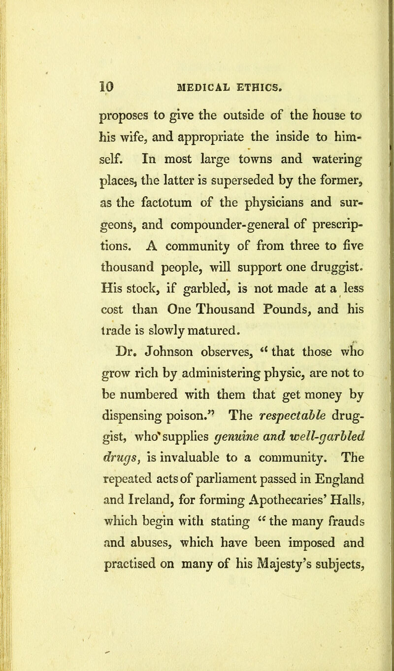 proposes to give the outside of the house to his wife, and appropriate the inside to him- self. In most large towns and watering places, the latter is superseded by the former^ as the factotum of the physicians and sur- geons, and compounder-general of prescrip- tions. A community of from three to five thousand people, will support one druggist. His stock, if garbled, is not made at a less cost than One Thousand Pounds, and his trade is slowly matured. Dr, Johnson observes, that those who grow rich by administering physic, are not to be numbered with them that get money by dispensing poison.^’ The respectable drug- gist, who' supplies genuine and welUgarhled drugsj is invaluable to a community. The repeated acts of parliament passed in England and Ireland, for forming Apothecaries’ Halls, which begin with stating the many frauds and abuses, which have been imposed and practised on many of his Majesty’s subjects,