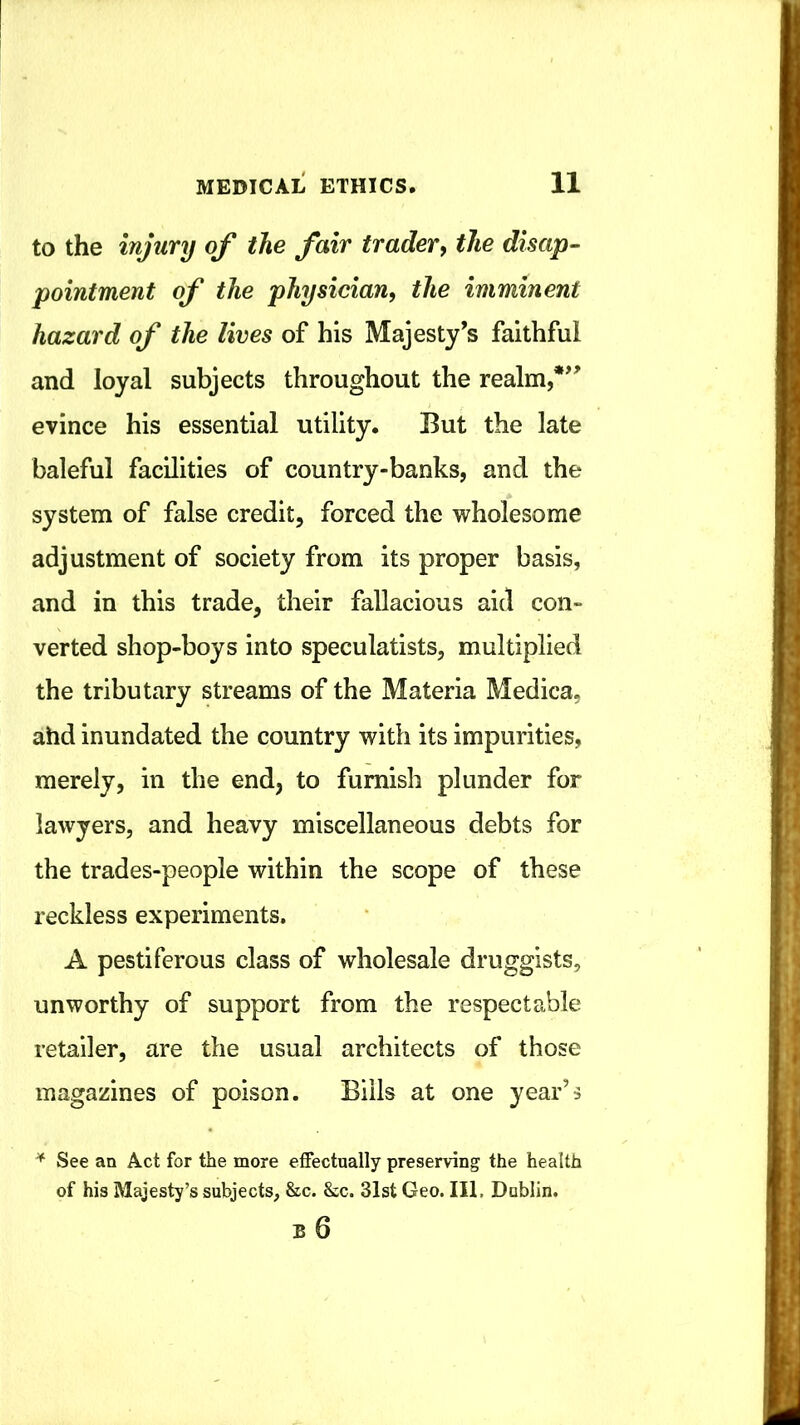 to the injury of the fair trader, the disap- pointment of the physician, the imminent hazard of the lives of his Majesty’s faithful and loyal subjects throughout the realm,*” evince his essential utility. But the late baleful facilities of country-banks, and the system of false credit, forced the wholesome adjustment of society from its proper basis, and in this trade, their fallacious aid con- verted shop-boys into speculatists, multiplied the tributary streams of the Materia Medica, ahd inundated the country with its impurities, merely, in the end, to furnish plunder for lawyers, and heavy miscellaneous debts for the trades-people within the scope of these reckless experiments. A pestiferous class of wholesale druggists, unworthy of support from the respectable retailer, are the usual architects of those magazines of poison. Bills at one year’s See an Act for the more effectually preserving the health of his Majesty’s subjects, &c. &c. 31st Geo. Ill, Dublin. B 6