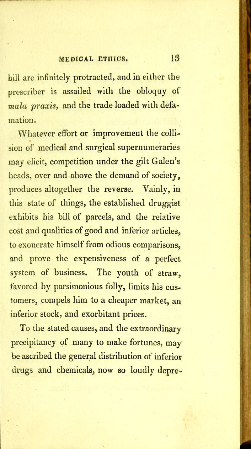 bill are infinitely protracted, and in either the prescriber is assailed with the obloquy of mala praxis, and the trade loaded with defa» mation. Whatever effort or improvement the colli- sion of medical and surgical supernumeraries may elicit, competition under the gilt Galen’s heads, over and above the demand of society, produces altogether the reverse. Vainly, in this state of things, the established druggist exhibits his bill of parcels, and the relative cost and qualities of good and inferior articles, to exonerate himself from odious comparisons, and prove the expensiveness of a perfect system of business. The youth of straw, favored by parsimonious folly, limits his cus- tomers, compels him to a cheaper market, an inferior stock, and exorbitant prices. To the stated causes, and the extraordinary precipitancy of many to make fortunes, may be ascribed the general distribution of inferior drugs and chemicals, now so loudly depre-