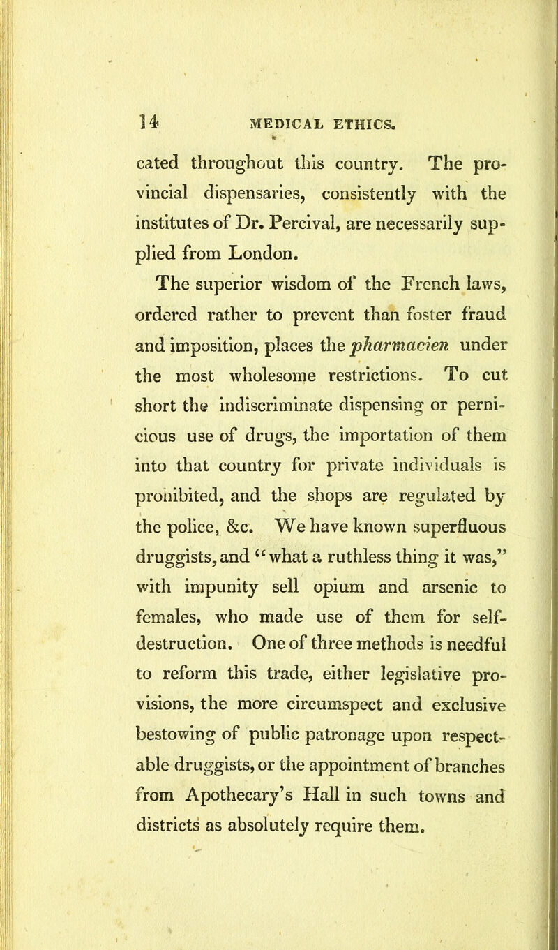 cated throughout this country. The pro- vincial dispensaries, consistently with the institutes of Dr. Percival, are necessarily sup- plied from London. The superior wisdom of the French laws, ordered rather to prevent than foster fraud and imposition, places the pharmacien under the most wholesome restrictions. To cut short the indiscriminate dispensing or perni- cious use of drugs, the importation of them into that country for private individuals is proiiibited, and the shops are regulated by the police, &c. We have known superfluous druggists,and ‘‘what a ruthless thing it was,” with impunity sell opium and arsenic to females, who made use of them for self- destruction. One of three methods is needful to reform this trade, either legislative pro- visions, the more circumspect and exclusive bestowing of public patronage upon respect- able druggists, or the appointment of branches from Apothecary’s Hall in such towns and districts as absolutely require them.
