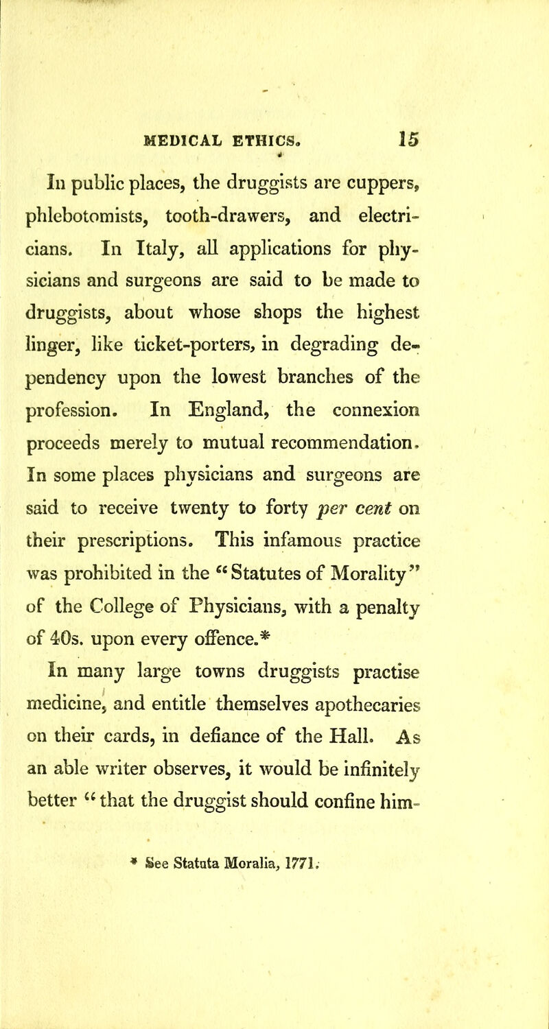 111 public places, the druggists are cuppers, phlebotomists, tooth-drawers, and electri- cians. In Italy, all applications for phy- sicians and surgeons are said to be made to druggists, about whose shops the highest linger, like ticket-porters, in degrading de- pendency upon the lowest branches of the profession. In England, the connexion proceeds merely to mutual recommendation. In some places physicians and surgeons are said to receive twenty to forty per cent on their prescriptions. This infamous practice was prohibited in the ^‘Statutes of Morality” of the College of Physicians, with a penalty of 40s. upon every offence.^ In many large towns druggists practise medicine, and entitle themselves apothecaries on their cards, in defiance of the Hall. As an able writer observes, it would be infinitely better that the druggist should confine him- * See Statnta Moralia, 1771.