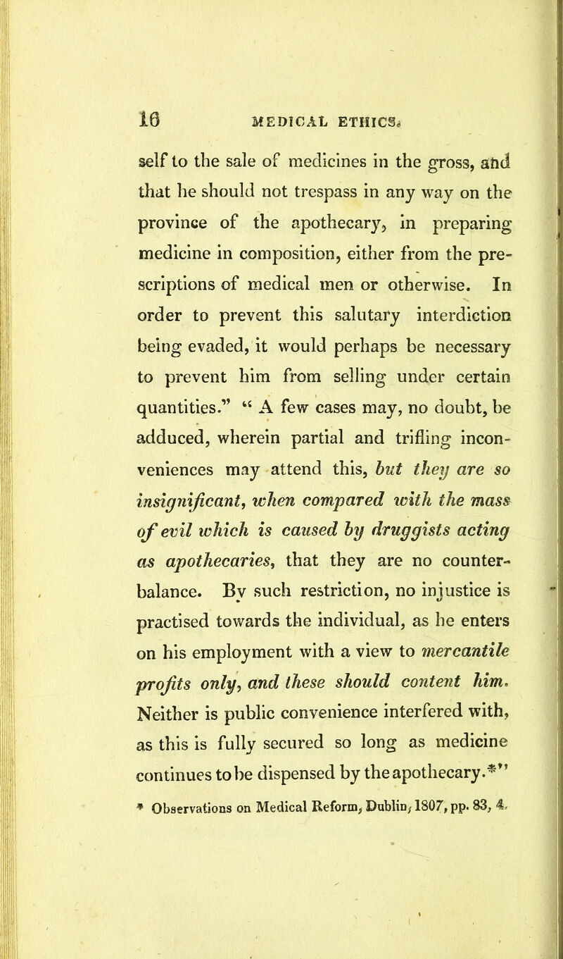 self to the sale of medicines in the gross, aiid that he should not trespass in any way on the province of the apothecary^ in preparing medicine in composition, either from the pre- scriptions of medical men or otherwise. In order to prevent this salutary interdiction being evaded, it would perhaps be necessary to prevent him from selling under certain quantities.” ‘‘ A few cases may, no doubt, be adduced, wherein partial and trilling incon- veniences may attend this, hut they are so insignificant, when compared with the mass of evil which is caused by druggists acting as apothecaries, that they are no counter- balance. By such restriction, no injustice is practised towards the individual, as he enters on his employment with a view to mercantile profits only, and these should content him. Neither is public convenience interfered with, as this is fully secured so long as medicine continues to be dispensed by the apothecary.^'” * Observations on Medical Reform, Dublin, 1807, pp. 83, 4.