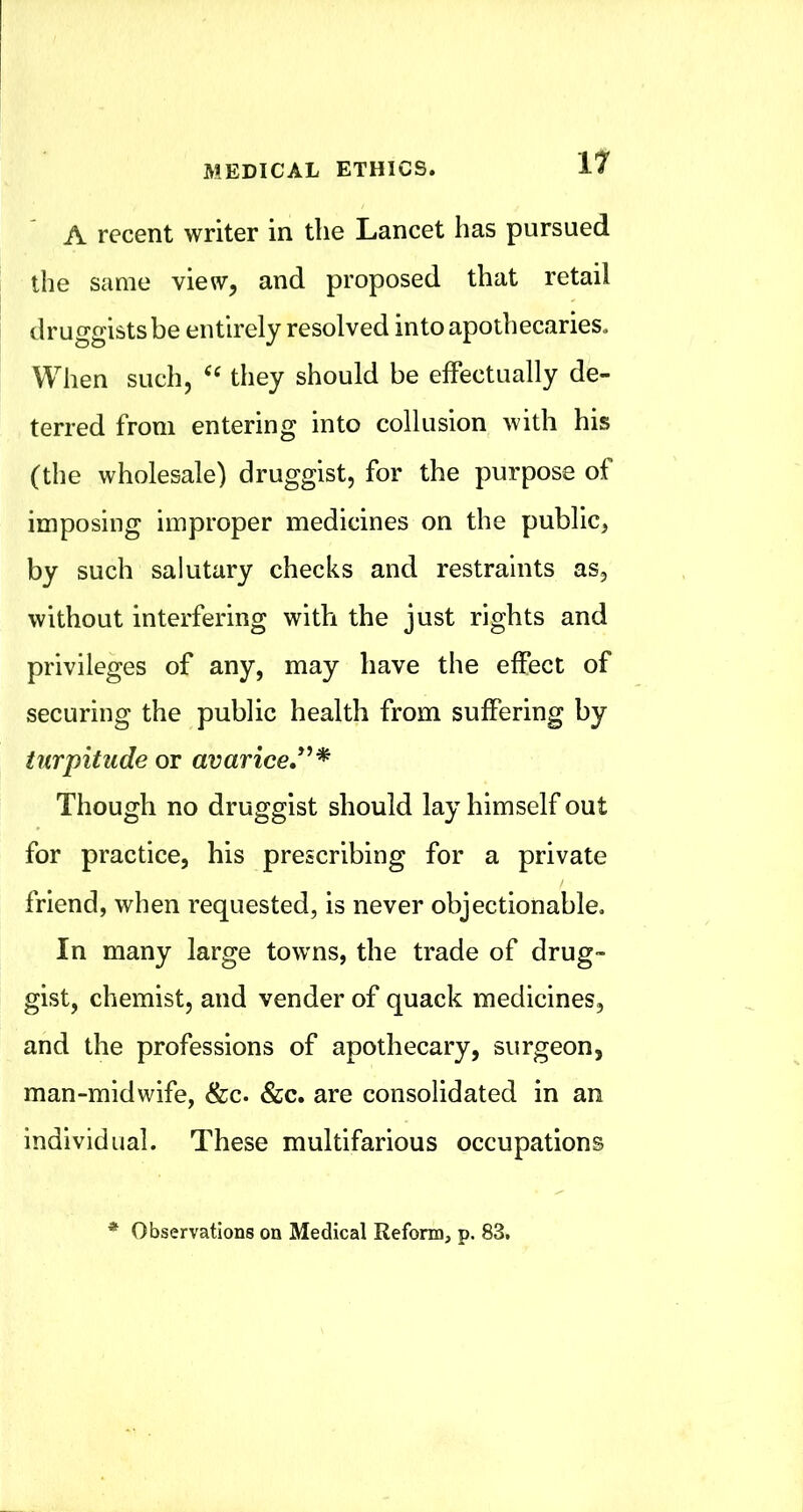 A recent writer in the Lancet has pursued the same view, and proposed that retail druggists be entirely resolved into apothecaries. When such, they should be effectually de- terred from entering into collusion with his (the wholesale) druggist, for the purpose of imposing improper medicines on the public, by such salutary checks and restraints as, without interfering with the just rights and privileges of any, may have the effect of securing the public health from suffering by turpitude or avarice, Though no druggist should lay himself out for practice, his prescribing for a private friend, when requested, is never objectionable. In many large towns, the trade of drug- gist, chemist, and vender of quack medicines, and the professions of apothecary, surgeon, man-midwife, &c. &c. are consolidated in an individual. These multifarious occupations * Observations on Medical Reform, p. 83,