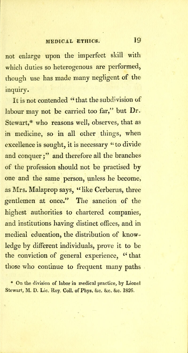 not enlarge upon the imperfect skill with which duties so heterogenous are performed^ though use has made many negligent of the inquiry. It is not contended that the subdivision of labour may not be carried too far/^ but Dr. Stewart,* who reasons well, observes, that as in medicine, so in all other things, when excellence is sought, it is necessary ‘‘ to divide and conquer;” and therefore all the branches of the profession should not be practised by one and the same person, unless he become, as Mrs. Malaprop says, ‘^ike Cerberus, three gentlemen at once.” The sanction of the highest authorities to chartered companies, and institutions having distinct offices, and in medical education, the distribution of knowr- ledge by different individuals, prove it to be the conviction of general experience, that those who continue to frequent many paths * On the division of labor in medical practice, by Lionel Stewart, M. D. Lie, Roy. Coll, of Phys. &c. &c. &c. 1826.
