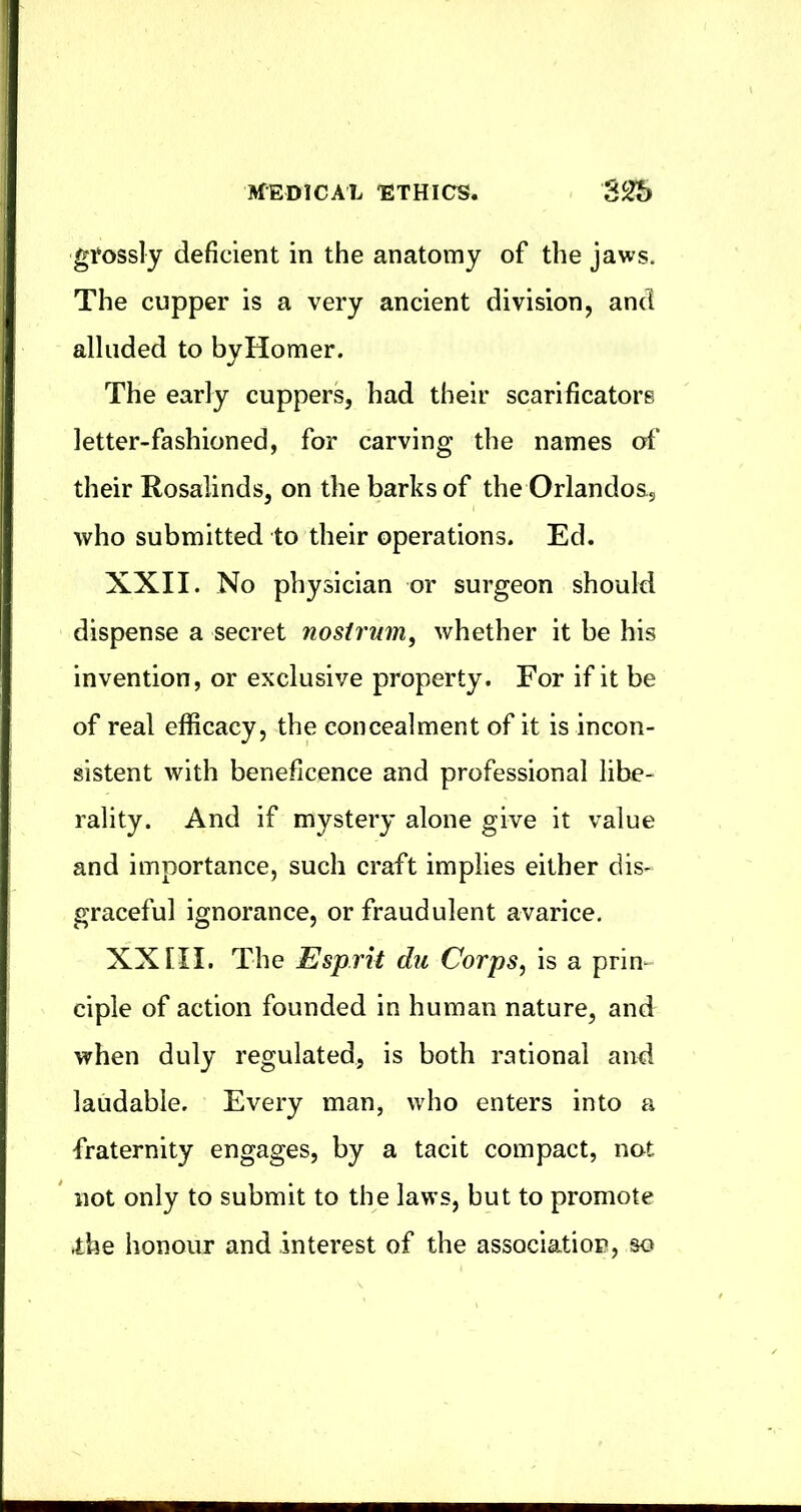 gfossly deficient in the anatomy of the jaws. The cupper is a very ancient division, and alluded to byHomer. The early cuppers, had their scarificators letter-fashioned, for carving the names of their Rosalinds, on the barks of the Orlandos, who submitted to their operations. Ed. XXII. No physician or surgeon should dispense a secret nostrum^ whether it be his invention, or exclusive property. For if it be of real efficacy, the concealment of it is incon- sistent with beneficence and professional libe- rality. And if mystery alone give it value and importance, such craft implies either dis- graceful ignorance, or fraudulent avarice. XX [II. The Esprit du Corps, is a prin- ciple of action founded in human nature, and when duly regulated, is both rational and laudable. Every man, who enters into a fraternity engages, by a tacit compact, not not only to submit to the laws, but to promote .the honour and interest of the association, so