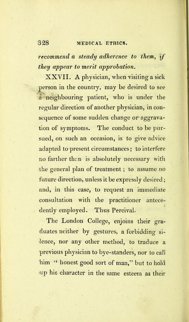 recommend a steady adherence to them, if they appear to merit approbation, XXVII. A physician, when yisiting a sick person in the country, may be desired to see a neighbouring patient, who is under the regular direction of another physician, in con- sequence of some sudden change oraggrava- tion of symptoms. The conduct to be pur- sued, on such an occasion, is to give advice adapted to present circumstances ; to interfere no farther than is absolutely necessary with the general plan of treatment; to assume no future direction, unless it be expressly desired; and, in this case, to request an immediate consultation with the practitioner antece- dently employed. Thus Percival. The London College, enjoins their gra- duates neither by gestures, a forbidding si- lence, nor any other method, to traduce a previous physician to bye-standers, nor to call him ‘‘ honest good sort of man,” but to hold up his character in the same esteem as their