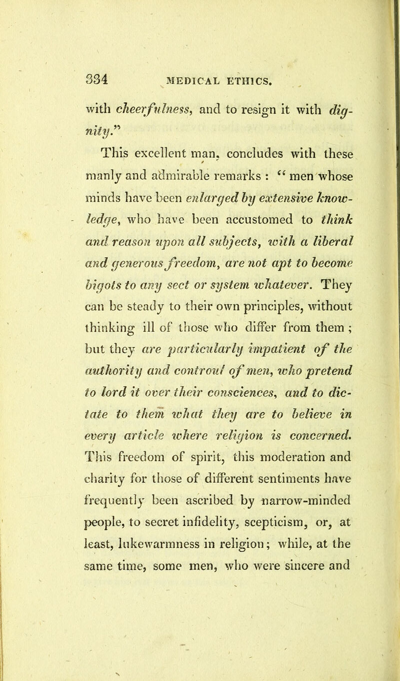 S34 with cheerfulness^ and to resign it with dig- niiyP This excellent man, concludes with these manly and admirable remarks : men whose minds have been enlarged hy extensive know- ledge^ who have been accustomed to think and reason upon all subjects^ with a liberal and generous freedom^ are not apt to become bigots to any sect or system whatever. They can be steady to their own principles, without thinking ill of those who differ from them ; but they are particularly impatient of the authority and coniroul of men, who pretend to lord it over their consciences, and to dic- tate to them what they are to believe in every article where religion is concerned* This freedom of spirit, this moderation and charity for those of different sentiments have frequently been ascribed by narrow-minded people, to secret infidelity, scepticism, or, at least, lukewarmness in religion; while, at the same time, some men, who were sincere and