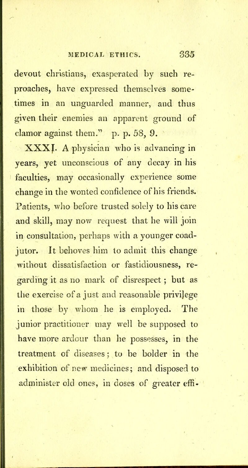 devout Christians, exasperated by such re- proaches, have expressed themselves some- times in an unguarded manner, and thus given their enemies an apparent ground of clamor against them.'” p. p. 58, 9. XXXJ^. A physician who is advancing in years, yet unconscious of any decay in his I faculties, may occasionally experience some change in the wonted confidence of his friends. Patients, who before trusted solely to his care and skill, may now request that he will join in consultation, perhaps with a younger coad- jutor. It behoves him to admit this change without dissatisfaction or fastidiousness, re- garding it as no mark of disrespect ; but as the exercise of a just and reasonable privilege in those by whom he is employed. The junior practitioner may well be supposed to have more ardour than he possesses, in the treatment of diseases; to be bolder in the exhibition of nev^^ medicines; and disposed to administer old ones, in doses of greater effi-