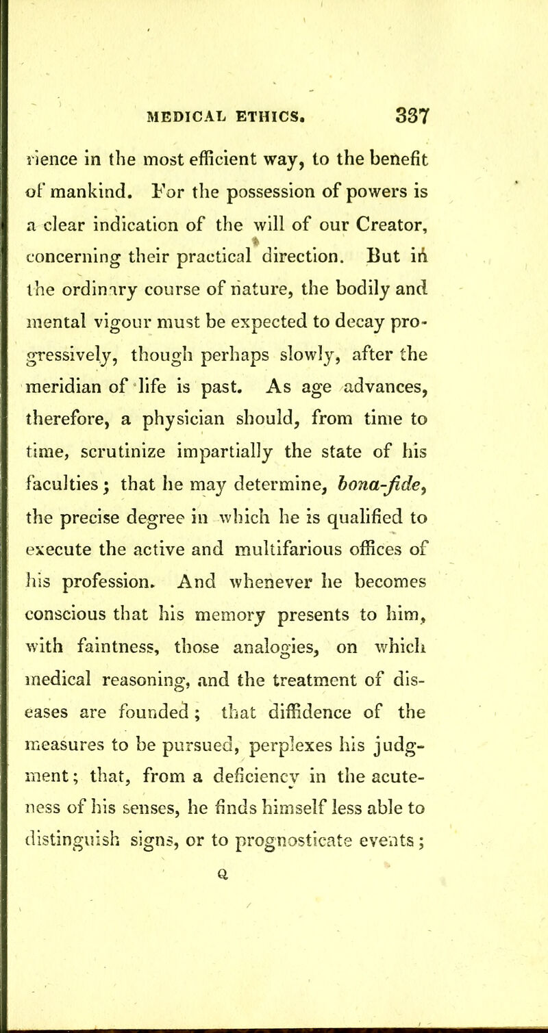 rience in the most efficient way, to the benefit oF mankind. For tlie possession of powers is a clear indication of the will of our Creator, concerning their practical direction. But id the ordinary course of nature, the bodily and mental vigour must be expected to decay pro- gressively, though perhaps slowly, after the meridian of‘life is past. As age advances, therefore, a physician should, from time to time, scrutinize impartially the state of his faculties; that he may determine, bona-fide^ the precise degree in which he is qualified to execute the active and multifarious offices of ifis profession. And whenever he becomes conscious that his memory presents to him, with faintness, those analogies, on v/hicli medical reasoning, and the treatment of dis- eases are founded; that diffidence of the measures to be pursued, perplexes his judg- ment ; that, from a deficiency in the acute- ness of his senses, he finds himself less able to distinguish signs, or to prognosticate events; Q