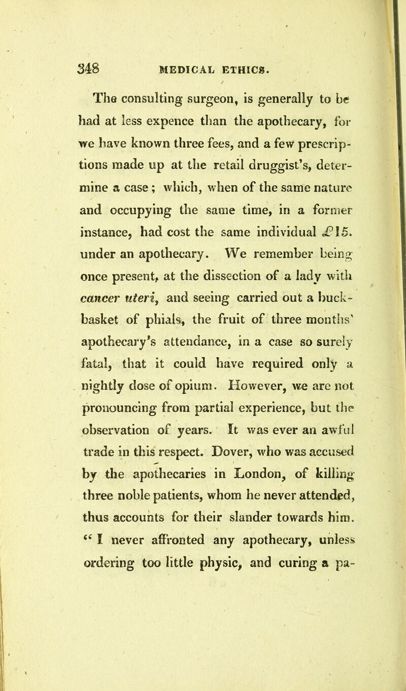 The consulting surgeon, is generally to be had at less expence tlian the apothecary, for we have known three fees, and a few prescrip- tions made up at the retail druggist’s, deter- mine a case; which, when of the same nature and occupying the same time, in a former instance, had cost the same individual i?i5. under an apothecary. We remember being once present, at the disseetion of a lady with cancer uteri, and seeing carried out a buck- basket of phials, the fruit of three months’ apothecary’s attendance, in a case so surely fatal, that it could have required only a . nightly dose of opium. However, we are not pronouncing from partial experience, but the observation of years. It was ever an awful trade in this respect. Dover, who was accused by the apothecaries in London, of killing- three noble patients, whom he never attended, thus accounts for their slander towards him. I never affronted any apothecary, unless ordering too little physic, and curing a pa-