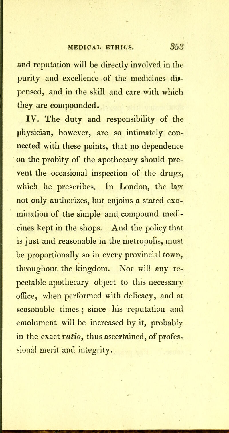 and reputation will be directly involved in tlie purity and excellence of the medicines dii- pensed, and in the skill and care with which they are compounded. IV. The duty and responsibility of the physician, however, are so intimately con- nected with these points, that no dependence ' on the probity of the apothecary should pre- vent the occasional inspection of the drugs, which he prescribes. In London, the law not only authorizes, but enjoins a stated exa- mination of the simple and compound medi- cines kept in the shops. And the policy that is just and reasonable in the metropolis, must be proportionally so in every provincial town, throughout the kingdom. Nor will any re- pcctable apothecary object to this necessary office, when performed with delicacy, and at seasonable times ; since his reputation and emolument will be increased by it, probabh' in the exact ratio, thus ascertained, of profes- sional merit and integrity.