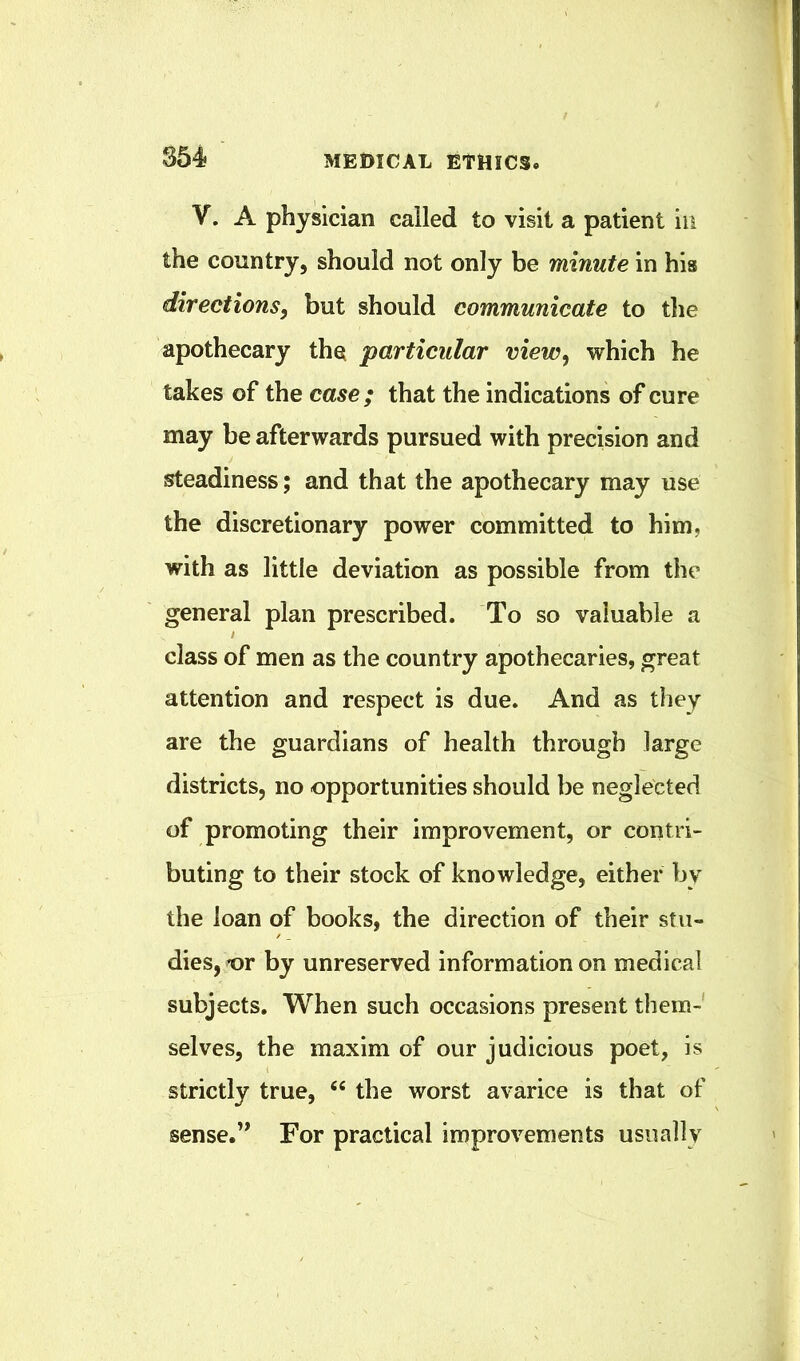 V. A physician called to visit a patient in the country, should not only be minute in his directions, but should communicate to tlie apothecary the particular view, which he takes of the case; that the indications of cure may be afterwards pursued with precision and steadiness; and that the apothecary may use the discretionary power committed to him, with as little deviation as possible from the general plan prescribed. To so valuable a class of men as the country apothecaries, great attention and respect is due. And as they are the guardians of health through large districts, no opportunities should be neglected of promoting their improvement, or contri- buting to their stock of knowledge, either by the loan of books, the direction of their stu- dies, t)r by unreserved information on medical subjects. When such occasions present them- selves, the maxim of our judicious poet, is strictly true, “ the worst avarice is that of sense.” For practical improvements usually