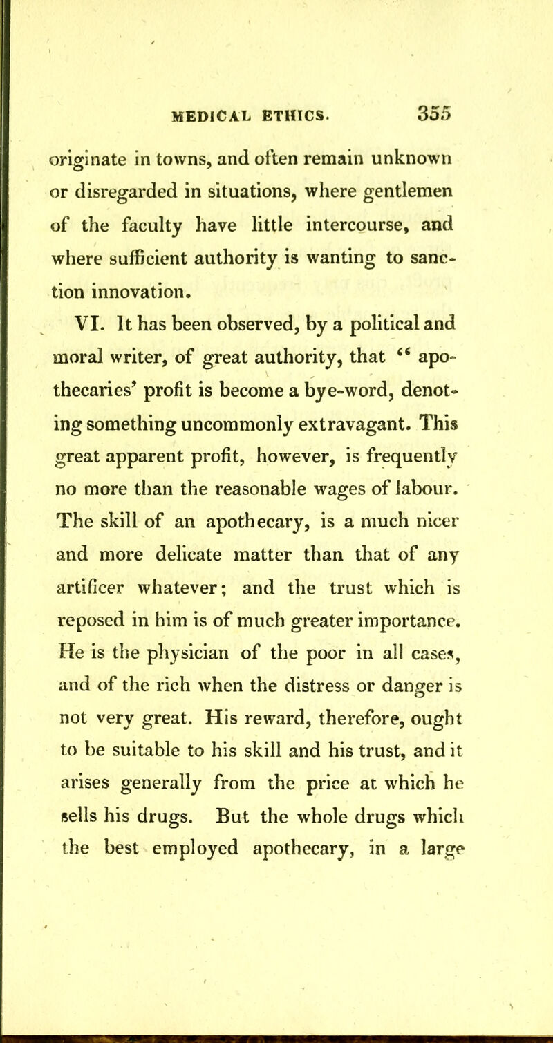 originate in towns, and often remain unknown or disregarded in situations, where gentlemen of the faculty have little intercourse, and where sufficient authority is wanting to sanc- tion innovation. VI. It has been observed, by a political and moral writer, of great authority, that apo- thecaries’ profit is become a bye-word, denot- ing something uncommonly extravagant. This great apparent profit, however, is frequently no more than the reasonable wages of labour. The skill of an apothecary, is a much nicer and more delicate matter than that of any artificer whatever; and the trust which is reposed in him is of much greater importance. He is the physician of the poor in all cases, and of the rich when the distress or danger is not very great. His reward, therefore, ought to be suitable to his skill and his trust, and it arises generally from the price at which he sells his drugs. But the whole drugs which the best employed apothecary, in a large
