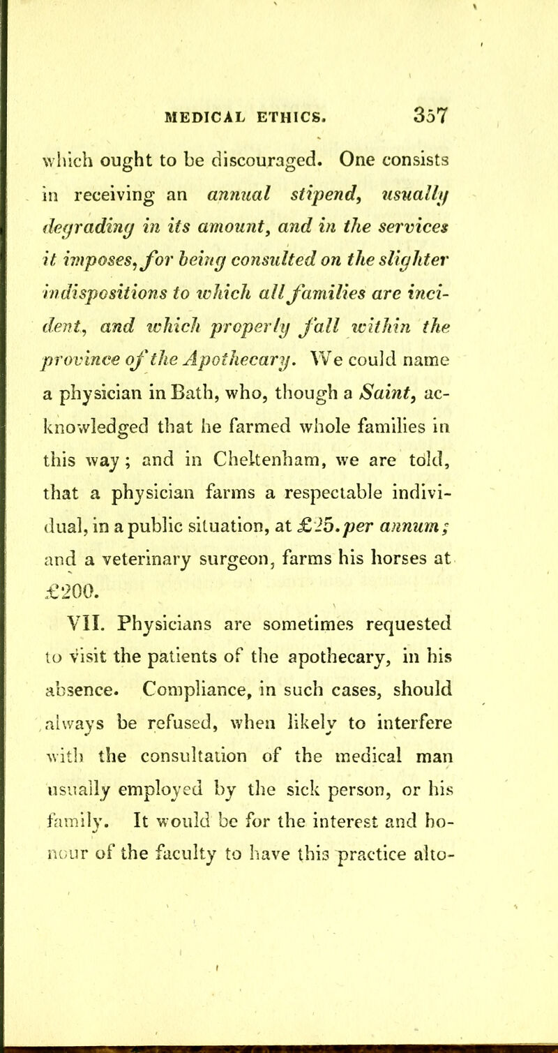 which ought to be discouraged. One consists in receiving an annual stipend, usually de(jradin(j in its amount, and in the services it imposes, for heing consulted on the slighter indispositions to which all families are inci- dent, and iL'hich properly fall icithin the province of the Apothecary. We could name a physician in Bath, who, though a Saint, ac- knowledged that he farmed whole families in this way ; and in Cheltenham, we are told, that a physician farms a respectable indivi- dual, in a public situation, at £2b.per annum; and a veterinary surgeon, farms his horses at £200. VII. Physicians are sometimes requested to visit the patients of the apothecary, in his absence. Compliance, in such cases, should always be refused, when likely to interfere with the consultation of the medical man usually employed by the sick person, or his family. It would be for the interest and ho- nour of the faculty to have this practice alto-