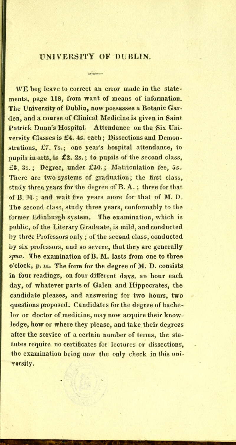 UNIVERSITY OF DURLIN. WE beg leave to correct an error made in the state- ments, page 118, from want of means of information. The University of Dublin, now possesses a Botanic Gar- den, and a course of Clinical Medicine is given in Saint Patrick Dunn’s Hospital. Attendance on the Six Uni- versity Classes is £4. 4s. each; Dissections and Demon- strations, £7. 7s.; one year’s hospital attendance, to pupils in arts, is £2. 2s.; to pupils of the second class, £3. 3s.; Degree, under £30.; Matriculation fee, 5s. There are two systems of graduation; the first class, study three years for the degree of B. A.; three for that of B. M-; and wait five years more for that of M. D. The second class, study three years, conformably to the former Edinburgh system. The examination, which is public, of the Literary Graduate, is mild, and conducted by three Professors only ; of the second class, conducted by six professors, and so severe, that they are generally spun. The examination of B. M. lasts from one to three o’clock, p. lu. The form for the degree of M. D. consists in four readings, on four diflerent days, an hour each day, of whatever parts of Galen and Hippocrates, the candidate pleases, and answering tor two hours, two questions proposed. Candidates for the degree of bache- lor or doctor of medicine, may now acquire their know- ledge, how or where they please, and take their degrees after the service of a certain number of terms, the sta- tutes require no certificates for lectures or dissections, the examination being now the only check in this uni- versity.