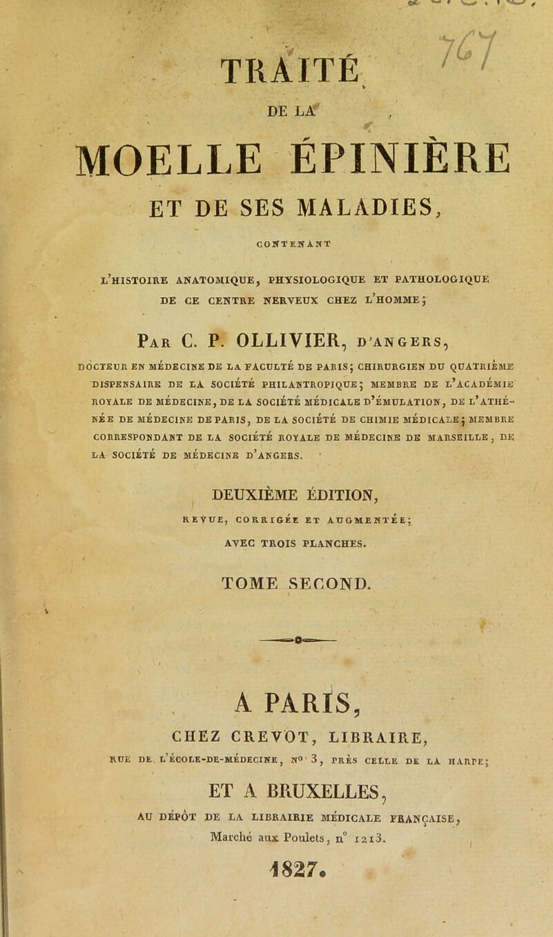 TRAITÉ DE LA MOELLE ÉPINIÈRE ET DE SES MALADIES, contenant l’histoire anatomique, physiologique et pathologique de ce centre nerveux chez l’homme; Par C. P. OLLIVIER, d angers, DOCTEUR EN MÉDECINE DE LA FACULTE DE PARIS; CHIRURGIEN DU QUATRIEME DISPENSAIRE DE LA SOCIETE PHILANTROPIQUE; MEMBRE DE L’ACADEMIE ROYALE DE MÉDECINE, DE LA SOCIÉTÉ MÉDICALE D’ÉMULATION, DE L*ATHÉ- NÉE DE MÉDECINE DEPARIS, DE LA SOCIÉTÉ DE CHIMIE MÉDICALE; MEMBRE CORRESPONDANT DE LA SOCIÉTÉ ROYALE DE MÉDECINE DE MARSEILLE, DE LA SOCIÉTÉ DE MÉDECINE D’ANGERS. DEUXIÈME ÉDITION, REVUE, CORRIGÉE ET AUGMENTEE; AVEC TROIS PLANCHES. TOME SECOND. A PARIS, CHEZ CREVOT, LIBRAIRE, RUE DE l’ÉCOLE-DE-MÉDECINE , N° ' 3 , PRES CELLE DE LA HARPE; ET A BRUXELLES, AU DÉPÔT DE LA LIBRAIRIE MÉDICALE FRANÇAISE, Marché aux Poulets, n° iai3. 1827.