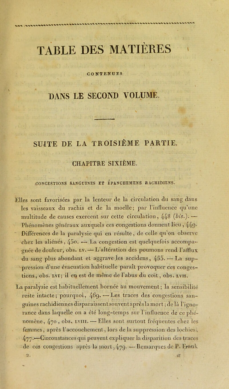 % “%^y\ •« * •%^/x ■% ^ .. . . J TABLE DES MATIÈRES CO NTENUES * . » . f DANS LE SECOND VOLUME. SUITE DE LA TROISIÈME PARTIE. CHAPITRE SIXIÈME. CONGESTIONS SANGUINES ET EPANCHEMENS RACHIDIENS. Elles sont favorisées par la lenteur de la circulation du sang dans les vaisseaux du rachis et de la moelle; par l’influence qu’une multitude de causes exercent sur celte circulation, 448 {Vis.). — Phénomènes généraux auxquels ces congestions donnent lieu , 449• Différences de la paralysie qui en résulte, de celle qu’on observe chez les aliénés , 45o. —< La congestion est quelquefois accompa- gnée de douleur, obs. lv. — L’altération des poumons rend l’afflux du sang plus abondant et aggrave les accidens, 455. •— La sup- pression d’une évacuation habituelle paraît provoquer ces conges- tions, obs. lvi; il en est de même de l’abus du coït, obs. xviï. La paralysie est habituellement bornée au mouvement; la sensibilité reste intacte; pourquoi, 469-'—Les traces des congestions san- guines rachidiennesdisparaissentsouventaprèslamort ; delà l’igno- rance dans laquelle on a été long-temps sur l’influence de ce phé- nomène, 47° * °bs, lviii. — Elles sont surtout fréquentes chez les femmes, après l’accouchement, lors de la suppréssion des lochies, 477-•—Circonstances qui peuvent expliquer la disparition des traces de ces congestions après la mort ? 479' — Remarques de P. Frank 2. a «