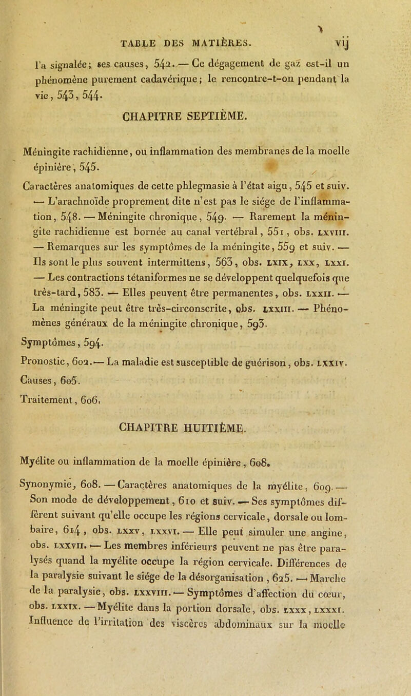 A V'J l’a signalée; ses causes, 5^2. — Ce dégagement de gaz est-il un phénomène purement cadavérique ; le rencontre-t-on pendant la vie, 543 , 544* CHAPITRE SEPTIÈME. Méningite rachidienne, ou inflammation des membranes de la moelle épinière , 545. Caractères anatomiques de celte phlegmasie à l’état aigu, 545 et suiv. •— L’arachnoïde proprement dite n’est pas le siège de l’inflamma- tion, 548. — Méningite chronique, 549- — Rarement la ménin- gite rachidienne est bornée au canal vertébral, 55i, obs. lxviii. — Remarques sur les symptômes de la méningite, 55g et suiv. — Ils sont le plus souvent intermittens, 563, obs. lxix, lxx, lxxi. — Les contractions tétaniformes ne se développent quelquefois que très-tard, 583. — Elles peuvent être permanentes, obs. lxxii. •— La méningite peut être très-circonscrite, obs. txxin. — Phéno- mènes généraux de la méningite chronique, 5g3. Symptômes, 5g\. Pronostic, 602.'—La maladie est susceptible de guérison, obs. lxxiv. Causes, 6o5. Traitement, 606. CHAPITRE HUITIÈME- Myélite ou inflammation de la moelle épinière, 608. Synonymie, 608.—Caractères anatomiques de la myélite, 60g.— Son mode de développement, 610 et suiv Ses symptômes dif- fèrent suivant qu’elle occupe les régions cervicale, dorsale ou lom- baire, 6r4, obs. lxxv, lxxvi.— Elle peut simuler une angine, obs. lxxvii. •— Les membres inférieurs peuvent ne pas être para- lysés quand la myélite occüpe la région cervicale. Différences de la paralysie suivant le siège de la désorganisation , 6a5. — Marche de la paralysie, obs. jlxxvih. •—Symptômes d’affection du cœur, obs. lxxix. —Myélite dans la portion dorsale, obs. ixxx, jlxxxi. Influence de l’irritalion tics viscères abdominaux sur la moelle