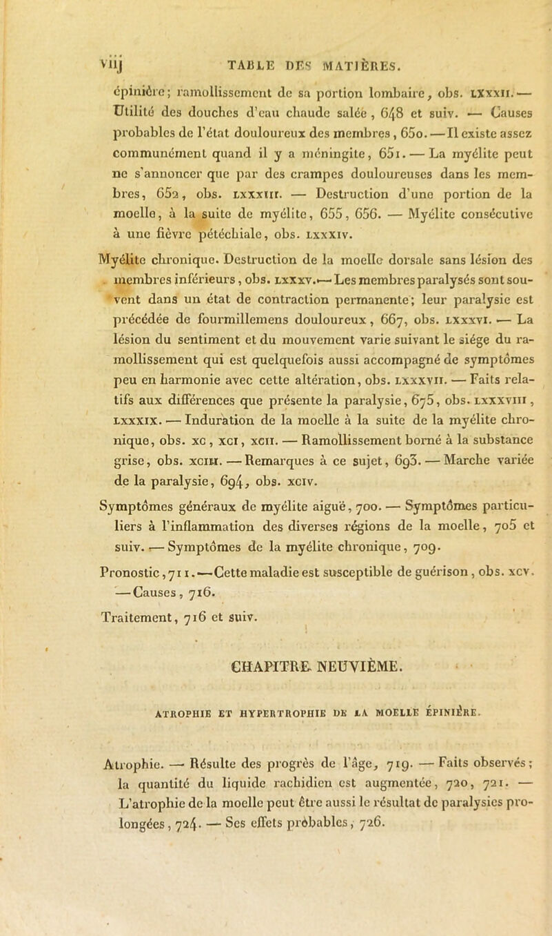 épinière; ramollissement de sa portion lombaire, obs. iXxxii.— Utilité des douches d’eau chaude salée , 648 et suiv. ■— Causes probables de l’état douloureux des membres, 65o. — Il existe assez communément quand il y a méningite, 65i. — La myélite peut ne s'annoncer que par des crampes douloureuses dans les mem- bres, 65a, obs. txxxiir. — Destruction d’une portion de la moelle, à la suite de myélite, 655, 656. — Myélite consécutive à une fièvre pétéchiale, obs. lxxxiv. Myélite chronique. Destruction de la moelle dorsale sans lésion des membres inférieurs, obs. lxxxv.*—Les membres paralysés sont sou- vent dans un état de contraction permanente ; leur paralysie est précédée de fourmillemens douloureux, 667, obs. lxxxvi. •— La lésion du sentiment et du mouvement varie suivant le siège du ra- mollissement qui est quelquefois aussi accompagné de symptômes peu en harmonie avec cette altération, obs. lxxxvii. — Faits rela- tifs aux différences que présente la paralysie, 6y5, obs. lxxxviii , lxxxix. — Induration de la moelle à la suite de la myélite chro- nique, obs. xc , xci, xcn. — Ramollissement borné à la substance grise, obs. xcih.—Remarques à ce sujet, 6g3.— Marche variée de la paralysie, 6g4, obs. xciv. Symptômes généraux de myélite aiguë, 700. — Symptômes particu- liers à l’inflammation des diverses x-égions de la moelle, yo5 et suiv.!—Symptômes de la myélite chronique, 70g. Pronostic ,711.-—Cette maladie est susceptible de guérison, obs. xcv. — Causes, 716. Traitement, 716 et suiv. CHAPITRE- NEUVIÈME. ATROPHIE ET HYPERTROPHIE DK JL A MOELLE EPINIERE. Atrophie. —■ Résulte des progrès de l’âge, 719. — Faits observés; la quantité du liquide rachidien est augmentée, 720, 721. — L’atrophie de la moelle peut Être aussi le résultat de paralysies pro- longées , 724. — Scs effets probables, 726.