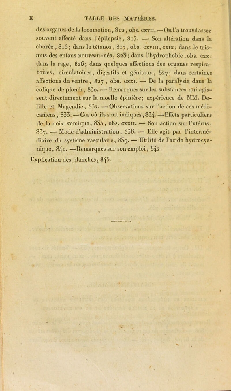 dos organes de la locomotion, 812, obs. cxvii.—On l’a trouve! assez souvent affecté dans l’épilepsie, 8i5. — Son altération dans la chorée , 8i6 ; dans le tétanos , 817 , obs. cxvin, exix, dans le tris- mus des enfans nouveau-nés, 823; dans l’hydrophobie , obs. exx; dans la rage, 826 ; dans quelques affections des organes respira- toires, circulatoires, digestifs et génitaux, 827; dans certaines affections du ventre, 827 , obs. cxxi. — De la paralysie dans la colique de plomb, 83o. — Remarques sur les substances qui agis- sent directement sur la moelle épinière; expérience de MM. De- lillc et Magendie, 832. — Observations sur l’action de ces médi- camens, 833.—Cas où ils sont indiqués, 834-—Effets particuliers de la noix vomique, 835, obs. cxxii. — Son action sur l’utérus, 837. — Mode d’administration, 838. — Elle agit par l’intermé- diaire du système vasculaire, 83q. — Utilité de l’acide hydrocya- nique, 841. —Remarques sur son emploi, 842. Explication des planches, 845.