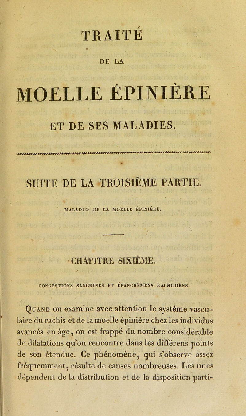 TRAITE DE LA MOELLE ÉPINIÈRE ET DE SES MALADIES. SUITE DE LA TROISIÈME PARTIE. MALADIES DE LA MOELLE EPINIERE. CHAPITRE SIXIEME. CONGESTIONS SANGUINES ET ÉPANCHEMENS RACHIDIENS. Quand on examine avec attention le système vascu- laire du rachis et de la moelle épinière chez les individus avancés en âge, on est frappé du nombre considérable de dilatations qu’on rencontre dans les différens points de son étendue. Ce phénomène, qui s’observe assez fréquemment, résulte de causes nombreuses. Les unes dépendent de la distribution et de la disposition parti-