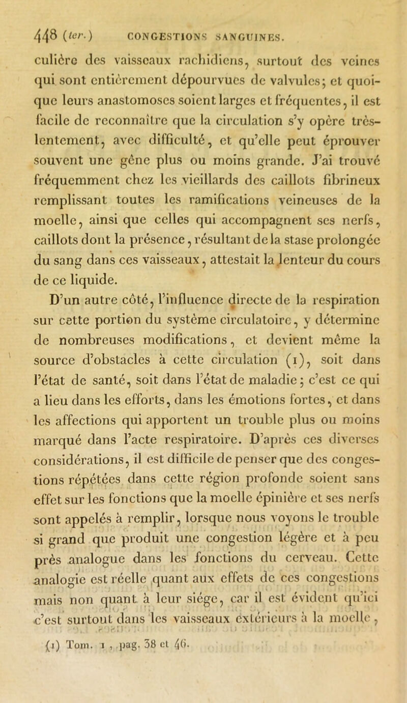 culièrc des vaisseaux rachidiens, surtout des veines qui sont entièrement dépourvues de valvules; et quoi- que leurs anastomoses soient larges et fréquentes, il est facile de reconnaître que la circulation s’y opère très- lentement, avec difficulté, et qu’elle peut éprouver souvent une gène plus ou moins grande. J’ai trouvé fréquemment chez les vieillards des caillots fibrineux remplissant toutes les ramifications veineuses de la moelle, ainsi que celles qui accompagnent ses nerfs, caillots dont la présence, résultant de la stase prolongée du sang dans ces vaisseaux, attestait la .lenteur du cours de ce liquide. D’un autre côté, l’influence directe de la respiration sur cette portion du système circulatoire, y détermine de nombreuses modifications, et devient môme la source d’obstacles à cette circulation (i), soit dans l’état de santé, soit dans l’état de maladie; c’est ce qui a lieu dans les efforts, dans les émotions fortes, et dans les affections qui apportent un trouble plus ou moins marqué dans l’acte respiratoire. D’après ces diverses considérations, il est difficile de penser que des conges- tions répétées dans cette région profonde soient sans effet sur les fonctions que la moelle épinière et ses nerfs sont appelés à remplir, lorsque nous voyons le trouble si grand que produit une congestion légère et à peu près analogue dans les fonctions du cerveau. Cette analogie est réelle quant aux effets de ces congestions mais non quant à leur siège, car il est évident qu’ici c’est surtout dans les vaisseaux extérieurs à la moelle, *>. ' ,?/)f*.*)'•'j* ■ » »îi* I) ‘j 1 : ii' ./ , (i) Tom. i , pag. 38 et 46-