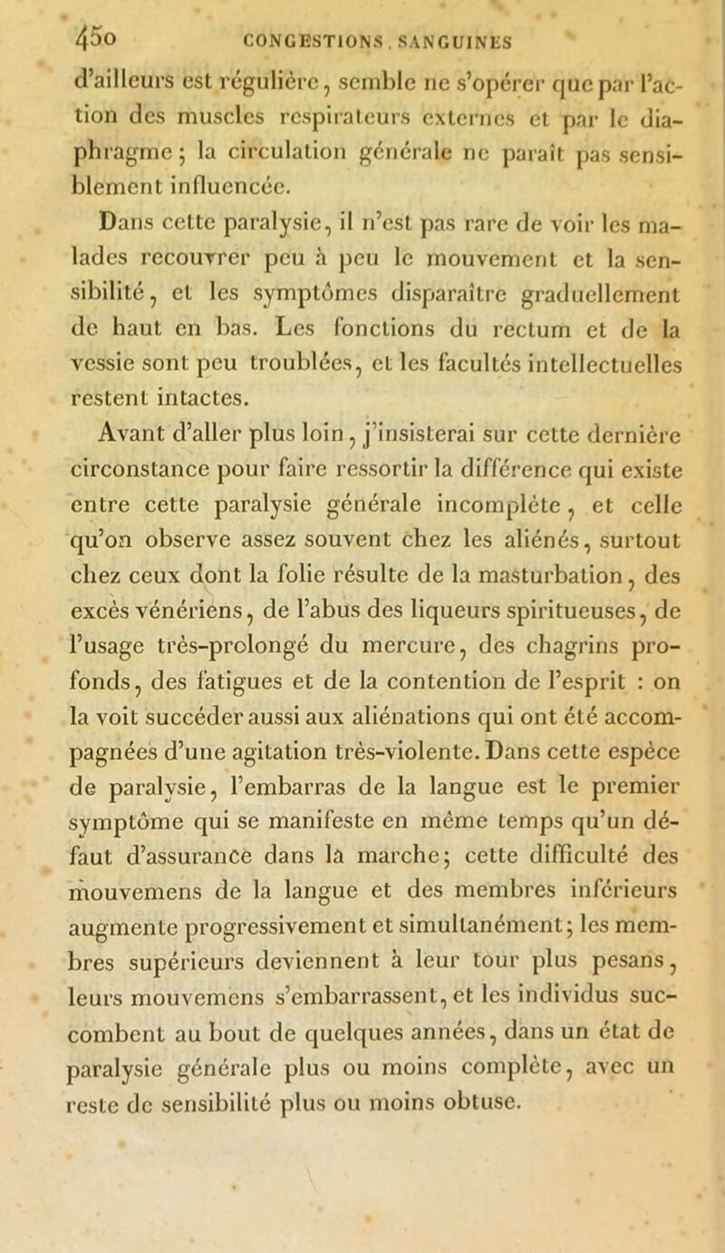 d’ailleurs est régulière, semble ne s’opérer que par l’ac- tion des muscles respirateurs externes et par le dia- phragme; la circulation générale rie paraît pas sensi- blement influencée. Dans cette paralysie, il n’est pas rare de voir les ma- lades recouvrer peu à peu le mouvement et la sen- sibilité, et les symptômes disparaître graduellement de haut en bas. Les fonctions du rectum et de la vessie sont peu troublées, et les facultés intellectuelles restent intactes. Avant d’aller plus loin , j’insisterai sur cette dernière circonstance pour faire ressortir la différence qui existe entre cette paralysie générale incomplète, et celle qu’on observe assez souvent chez les aliénés, surtout chez ceux dont la folie résulte de la masturbation, des excès vénériens, de l’abus des liqueurs spiritueuses, de l’usage très-prolongé du mercure, des chagrins pro- fonds, des fatigues et de la contention de l’esprit : on la voit succéder aussi aux aliénations qui ont été accom- pagnées d’une agitation très-violente. Dans cette espèce de paralysie, l’embarras de la langue est le premier symptôme qui se manifeste en môme temps qu’un dé- faut d’assurance dans la marche; cette difficulté des mouvemens de la langue et des membres inférieurs augmente progressivement et simultanément; les mem- bres supérieurs deviennent à leur tour plus pesans, leurs mouvemens s’embarrassent, et les individus suc- combent au bout de quelques années, dans un état de paralysie générale plus ou moins complète, avec un reste de sensibilité plus ou moins obtuse.