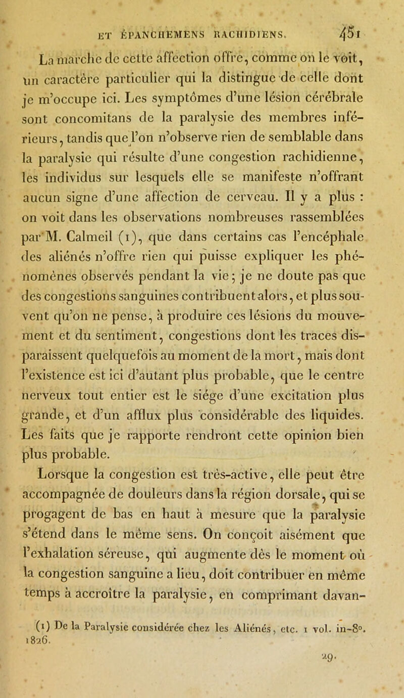 La marche de cette affection offre, comme on le voit, lm caractère particulier qui la distingue de celle dont je m’occupe ici. Les symptômes d’une lésion cérébrale sont concomitans de la paralysie des membres infé- rieurs, tandis que l’on n’observe rien de semblable dans la paralysie qui résulte d’une congestion rachidienne, les individus sur lesquels elle se manifeste n’offrant aucun signe d’une affection de cerveau. Il y a plus : on voit dans les observations nombreuses rassemblées par M. Calmeil (i), que dans certains cas l’encéphale des aliénés n’offre rien qui puisse expliquer les phé- nomènes observés pendant la vie; je ne doute pas que des congestions sanguines contribuentalors, et plus sou- vent qu’on ne pense, à produire ces lésions du mouve- ment et du sentiment, congestions dont les traces dis- paraissent quelquefois au moment de la mort, mais dont l’existence est ici d’autant plus probable, que le centre nerveux tout entier est le siège d’une excitation plus grande, et d’un afflux plus considérable des liquides. Les faits que je rapporte rendront cette opinion bien plus probable. Lorsque la congestion est très-active, elle peut être accompagnée de douleurs dans la région dorsale, qui se progagent de bas en haut à mesure que la paralysie s’étend dans le même sens. On conçoit aisément que l’exhalation séreuse, qui augmente dès le moment où la congestion sanguine a lieu, doit contribuer en même temps à accroître la paralysie, en comprimant davan- (0 De la Paralysie considérée chez les Aliénés, clc. i vol. in-8°. 189.6. 99.