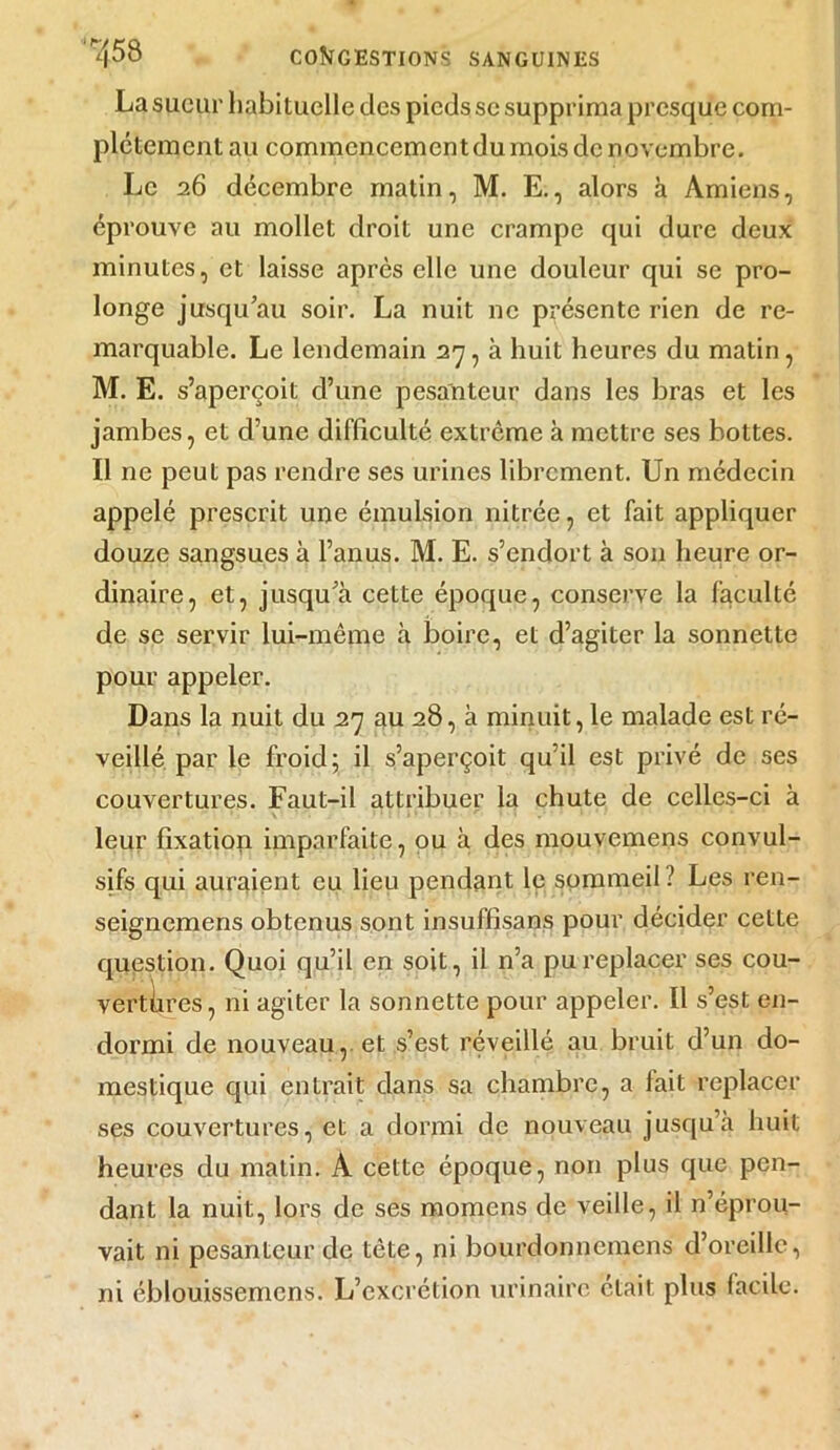 La sueur habituelle des pieds se supprima presque com- plètement au commcncementdu mois de novembre. Le 26 décembre matin, M. E., alors à Amiens, éprouve au mollet droit une crampe qui dure deux minutes, et laisse après elle une douleur qui se pro- longe jusqu’au soir. La nuit ne présente rien de re- marquable. Le lendemain 27, à huit heures du matin, M. E. s’aperçoit d’une pesanteur dans les bras et les jambes, et d’une difficulté extrême à mettre ses bottes. Il ne peut pas rendre ses urines librement. Un médecin appelé prescrit une émulsion nitrée, et fait appliquer douze sangsues à l’anus. M. E. s’endort à son heure or- dinaire, et, jusqu’à cette époque, conserve la faculté de se servir lui-même à boire, et d’agiter la sonnette pour appeler. Dans la nuit du 27 au 28, à minuit, le malade est ré- veillé par le froid; il s’aperçoit qu’il est privé de ses couvertures. Faut-il attribuer la chute de celles-ci à leur fixation imparfaite, ou à des mouvemens convul- sifs qui auraient eu lieu pendant le sommeil ? Les ren- seignemens obtenus sont insuffisans pour décider cette question. Quoi qu’il en soit, il n’a pu replacer ses cou- vertiires, ni agiter la sonnette pour appeler. Il s’est en- dormi de nouveau, et s’est réveillé au bruit d’un do- mestique qui entrait dans sa chambre, a fait replacer ses couvertures, et a dormi de nouveau jusqu a huit heures du matin. À cette époque, non plus que pen- dant la nuit, lors de ses momens de veille, il n’éprou- vait ni pesanteur de tête, ni bourdonnemens d’oreille, ni éblouissemens. L’excrétion urinaire était plus facile.