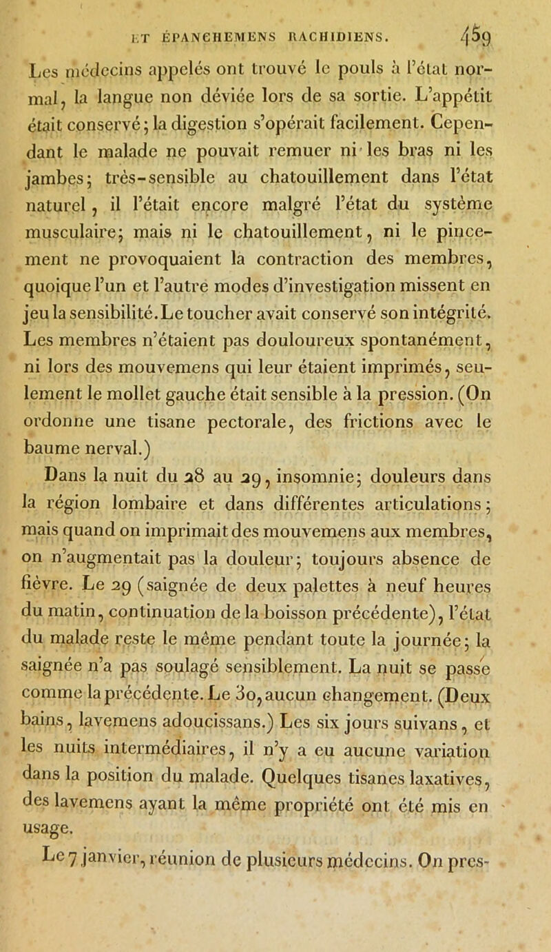 Les médecins appelés ont trouvé le pouls à l’état nor- mal, la langue non déviée lors de sa sortie. L’appétit était conservé; la digestion s’opérait facilement. Cepen- dant le malade ne pouvait remuer ni les bras ni les jambes; très-sensible au chatouillement dans l’état naturel, il l’était encore malgré l’état du système musculaire; mais ni le chatouillement, ni le pince- ment ne provoquaient la contraction des membres, quoique l’un et l’autre modes d’investigation missent en jeu la sensibilité. Le toucher avait conservé son intégrité. Les membres n’étaient pas douloureux spontanément, ni lors des mouvemens qui leur étaient imprimés, seu- lement le mollet gauche était sensible à la pression. (On ordonne une tisane pectorale, des frictions avec le baume nerval.) Dans la nuit du 28 au 39, insomnie; douleurs dans la région lombaire et dans différentes articulations ; mais quand on imprimait des mouvemens aux membres, on n’augmentait pas la douleur; toujours absence de fièvre. Le 29 (saignée de deux palettes à neuf heures du matin, continuation de la boisson précédente), l’état du malade reste le même pendant toute la journée; la saignée n’a pas soulagé sensiblement. La nuit se passe comme la précédente. Le 3o, aucun changement. (Deux bains, lavemens adoucissans.) Les six jours suivans, et les nuits intermédiaires, il n’y a eu aucune variation dans la position du malade. Quelques tisanes laxatives, des lavemens ayant la même propriété ont été mis en usage.