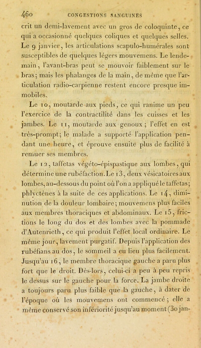 crit un demi-lavement avec un gros de coloquinte, ce qui a occasionné quelques coliques et quelques selles. Le 9 janvier, les articulations scapulo-humérales sont susceptibles de quelques légers mouvemens. Le lende- main, l’avant-bras peut se mouvoir faiblement sur le bras; mais les phalanges de la main, de même que l’ar- ticulation radio-carpienne restent encore presque im- mobiles. Le 10, moutarde aux pieds, ce qui ranime un peu l’exercice de la contractilité dans les cuisses et les jambes. Le 11, moutarde aux genoux; l’effet en est très-prompt; le malade a supporté l’application pen- dant une heure, et éprouve ensuite plus de facilité à remuer ses membres. Le 12, taffetas végéto-épispastique aux lombes, qui détermine une rubéfaction. Le i3, deux vésicatoires aux lombes, au-dessous du point où l’on a appliqué le taffetas ; phlyctènes à la suite de ces applications. Le 14 ■) dimi- nution de la douleur lombaire; mouvemens plus faciles aux membres thoraciques et abdominaux. Le 15, fric- tions le long du dos et des lombes avec la pommade d’Autenrieth, ce qui produit l’effet local ordinaire. Le même jour, lavement purgatif. Depuis l’application des rubéfians au dos, le sommeil a eu lieu plus facilement. Jusqu’au 16, le membre thoracique gauche a paru plus fort que le droit. Dès-lors, celui-ci a peu à peu repris le dessus sur le gauche pour la force. La jambe droite a toujours paru plus faible que la gauche, à dater de l’époque où les mouvemens ont commencé ; elle a même conservé son infériorité jusqu’au moment (3o jan-