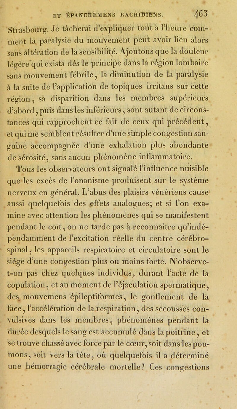 Strasbourg. Je tâcherai d’expliquer tout à l’heure com- ment la paralysie du mouvement peut avoir lieu alors sans altération de la sensibilité. Ajoutons que la douleur légère qui exista dès le principe dans la région lombaire sans mouvement fébrile, la diminution de la paralysie à la suite de l’application de topiques irritans sur cette région, sa disparition dans les membres supérieurs d’abord, puis dans les inférieurs, sont autant de circons- tances qui rapprochent ce fait de ceux qui précèdent, et qui me semblent résulter d’une simple congestion san- guine accompagnée d’une exhalation plus abondante de sérosité, sans aucun phénomène inflammatoire. Tous les observateurs ont signalé l’influence nuisible que les excès de l’onanisme produisent sur le système nerveux en général. L’abus des plaisirs vénériens cause aussi quelquefois des effets analogues; et si l’on exa- mine avec attention les phénomènes qui se manifestent pendant le coït, on ne tarde pas à reconnaître qu’indé- pendamment de l’excitation réelle du centre cérébro- spinal, les appareils respiratoire et circulatoire sont le siège d’une congestion plus ou moins forte. N’observe- t-on pas chez quelques individus, durant l’acte de la copulation, et au moment de l’éjaculation spermatique, des mouvemens épileptiformes, le gonflement de la face, l’accélération de la.respiration, des secousses con- vulsives dans les membres, phénomènes pendant la durée desquels le sang est accumulé dans la poitrine , et se trouve chassé avec force par le cœur, soit dans les pou- mons, soit vers la tête, où quelquefois il a déterminé une hémorragie cérébrale mortelle? Ces congestions