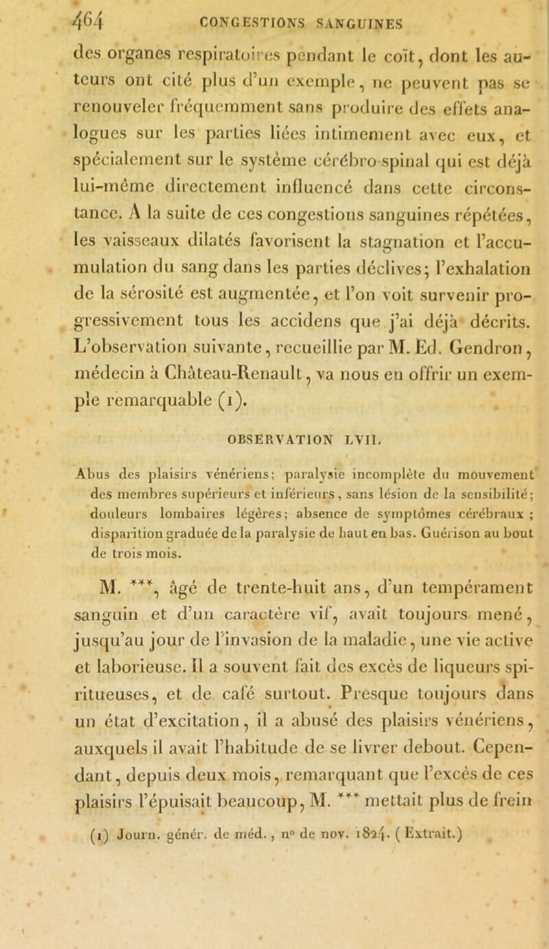 tics organes respiratoires pendant le coït, dont les au- teurs ont cité plus d’un exemple, ne peuvent pas se renouveler fréquemment sans produire des effets ana- logues sur les parties liées intimement avec eux, et spécialement sur le système cérébro-spinal qui est déjà lui-même directement influencé dans cette circons- tance. A la suite de ces congestions sanguines répétées, les vaisseaux dilatés favorisent la stagnation et l’accu- mulation du sang dans les parties déclives; l’exhalation de la sérosité est augmentée, et l’on voit survenir pro- gressivement tous les accidens que j’ai déjà décrits. L’observation suivante, recueillie par M. Ed. Gendron, médecin à Château-Renault, va nous en offrir un exem- ple remarquable (i). OBSERVATION LVII. Abus des plaisirs vénériens; paralysie incomplète du mouvement des membres supérieurs et inférieurs, sans lésion de la sensibilité; douleurs lombaires légères; absence de symptômes cérébraux ; disparition graduée de la paralysie de haut en bas. Guérison au bout de trois mois. M. ***, âgé de trente-huit ans, d’un tempérament sanguin et d’un caractère vif, avait toujours mené, jusqu’au jour de l’invasion de la maladie, une vie active et laborieuse. Il a souvent fait des excès de liqueurs spi- ritueuses, et de café surtout. Presque toujours dans un état d’excitation, il a abusé des plaisirs vénériens, auxquels il avait Fhabilude de se livrer debout. Cepen- dant, depuis deux mois, remarquant que l’excès de ces plaisirs l’épuisait beaucoup, M. *** mettait plus de frein (i) Journ. génér. de méd., n° de nov. 1824. (Extrait.)