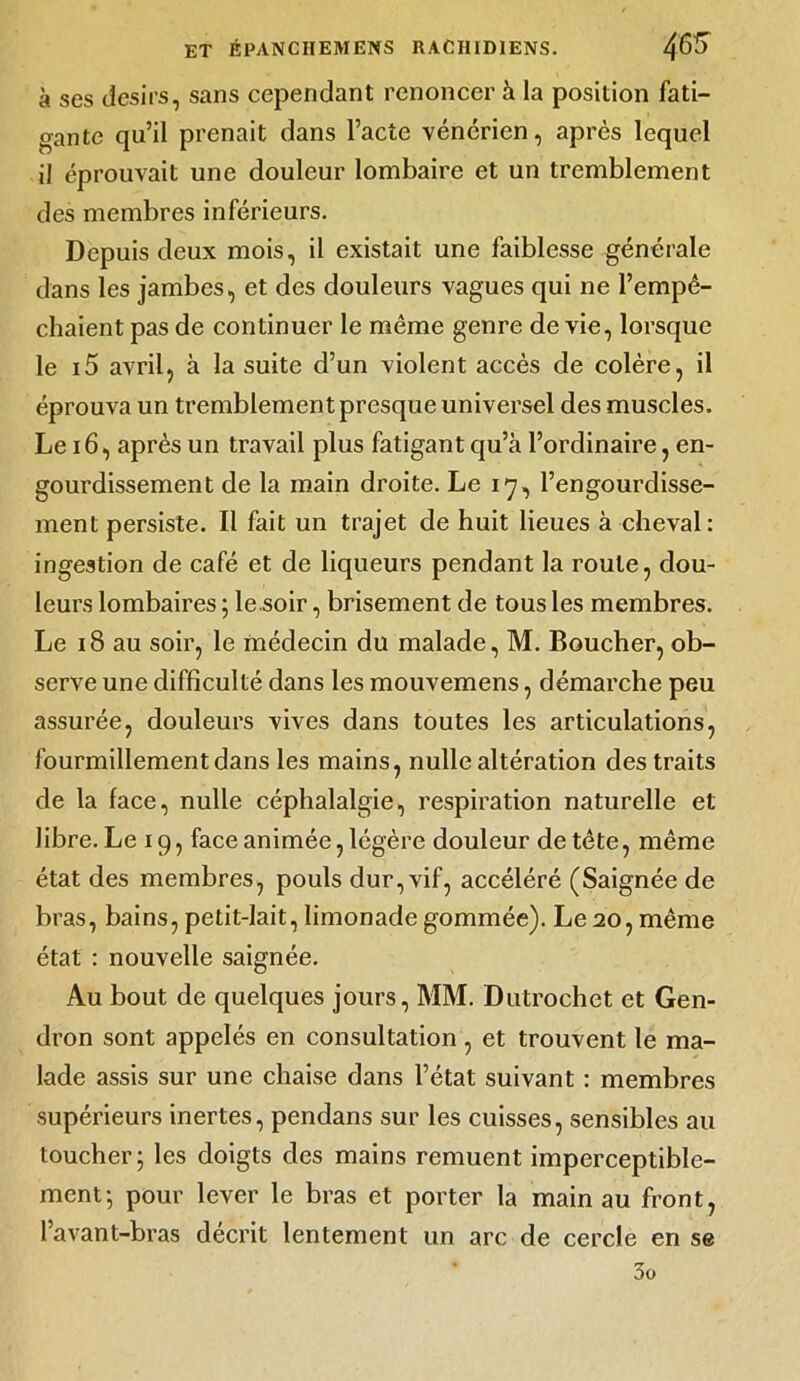 à ses désirs, sans cependant renoncer à la position fati- gante qu’il prenait dans l’acte vénérien, après lequel il éprouvait une douleur lombaire et un tremblement des membres inférieurs. Depuis deux mois, il existait une faiblesse générale dans les jambes, et des douleurs vagues qui ne l’empê- chaient pas de continuer le même genre de vie, lorsque le i5 avril, à la suite d’un violent accès de colère, il éprouva un tremblement presque universel des muscles. Le 16, après un travail plus fatigant qu’à l’ordinaire, en- gourdissement de la main droite. Le 17, l’engourdisse- ment persiste. Il fait un trajet de huit lieues à cheval: ingestion de café et de liqueurs pendant la roule, dou- leurs lombaires ; le soir, brisement de tous les membres. Le 18 au soir, le médecin du malade, M. Boucher, ob- serve une difficulté dans les mouvemens, démarche peu assurée, douleurs vives dans toutes les articulations, fourmillement dans les mains, nulle altération des traits de la face, nulle céphalalgie, respiration naturelle et libre. Le 19, face animée, légère douleur de tète, même état des membres, pouls dur, vif, accéléré (Saignée de bras, bains, petit-lait, limonade gommée). Le 20, même état : nouvelle saignée. Au bout de quelques jours, MM. Dutrochet et Gen- dron sont appelés en consultation , et trouvent le ma- lade assis sur une chaise dans l’état suivant : membres supérieurs inertes, pendans sur les cuisses, sensibles au toucher; les doigts des mains remuent imperceptible- ment; pour lever le bras et porter la main au front, l’avant-bras décrit lentement un arc de cercle en se 3o