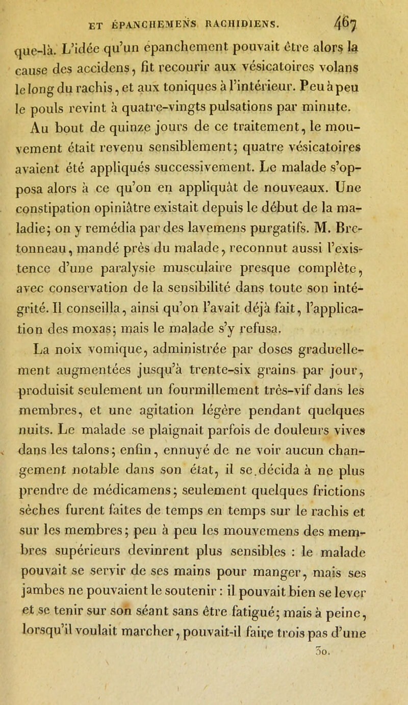 que-là. L’idée qu’un epanchemcnt pouvait être alors la cause des accidcns, fit recourir aux vésicatoires volans le long du rachis, et aux toniques à l’intérieur. Peu à peu le pouls revint à quatre-vingts pulsations par minute. Au bout de quinze jours de ce traitement, le mou- vement était revenu sensiblement; quatre vésicatoires avaient été appliqués successivement. Le malade s’op- posa alors à ce qu’on en appliquât de nouveaux. Une constipation opiniâtre existait depuis le début de la ma- ladie; on y remédia par des lavemens purgatifs. M. Bre- tonneau, mandé près du malade, reconnut aussi l’exis- tence d’une paralysie musculaire presque complète, avec conservation de la sensibilité dans toute son inté- grité. Il conseilla, ainsi qu’on l’avait déjà fait, l’applica- tion des moxas; mais le malade s’y refusa. La noix vomique, administrée par doses graduelle- ment augmentées jusqu’à trente-six grains par jour, produisit seulement un fourmillement très-vif dans les membres, et une agitation légère pendant quelques nuits. Le malade se plaignait parfois de douleurs vives » dans les talons; enfin, ennuyé de ne voir aucun chan- gement notable dans son état, il se.décida à ne plus prendre de médicamens; seulement quelques frictions sèches furent faites de temps en temps sur le rachis et sur les membres; peu à peu les mouvemens des mem- bres supérieurs devinrent plus sensibles : le malade pouvait se servir de ses mains pour manger, mais ses jambes ne pouvaient le soutenir : il pouvait bien se lever et se tenir sur son séant sans être fatigué; mais à peine, lorsqu’il voulait marcher, pouvait-il faii;e trois pas d’une 5o. 1