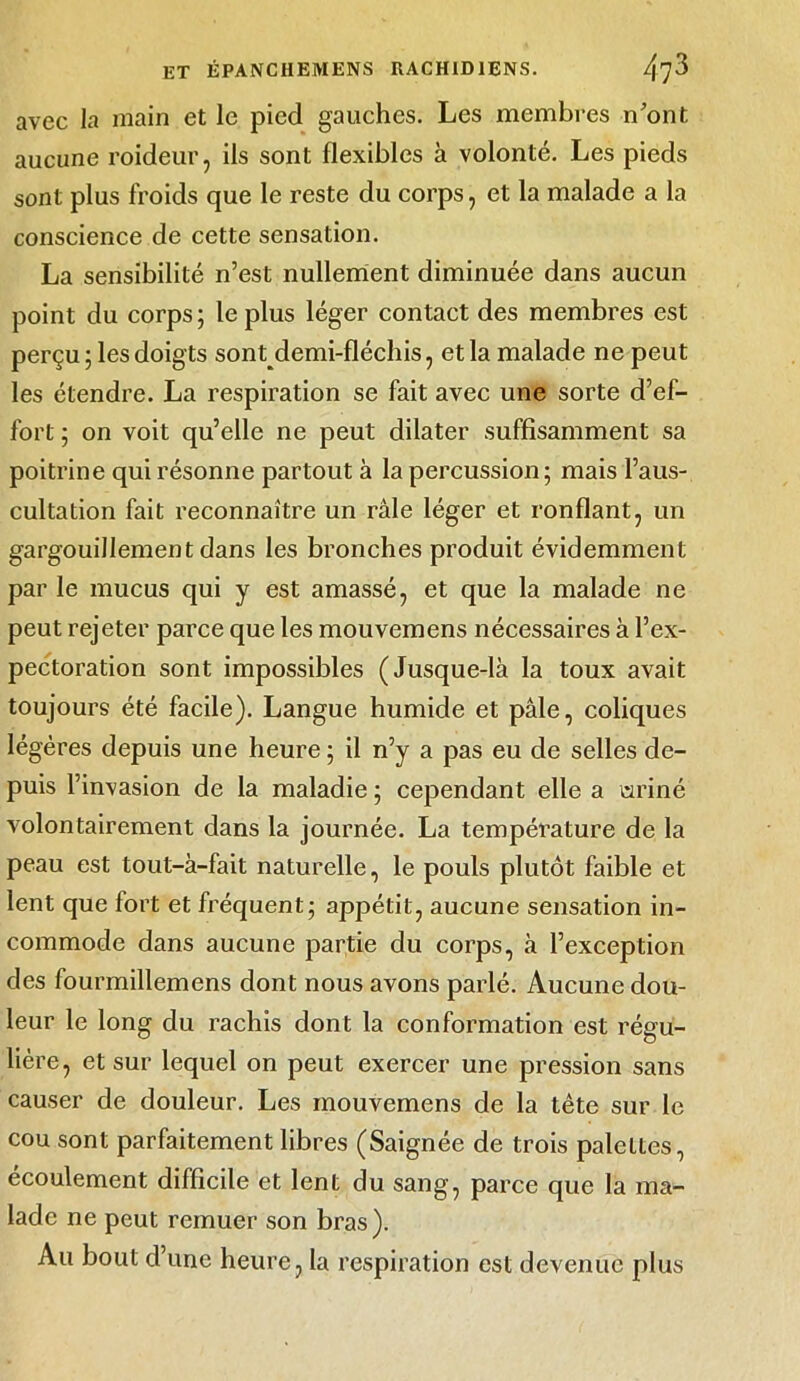 avec la main et le pied gauches. Les membres n'ont aucune roideur, ils sont flexibles à volonté. Les pieds sont plus froids que le reste du corps, et la malade a la conscience de cette sensation. La sensibilité n’est nullement diminuée dans aucun point du corps; le plus léger contact des membres est perçu; les doigts sontdemi-fléchis, et la malade ne peut les étendre. La respiration se fait avec une sorte d’ef- fort ; on voit qu’elle ne peut dilater suffisamment sa poitrine qui résonne partout à la percussion; mais l’aus- cultation fait reconnaître un raie léger et ronflant, un gargouillement dans les bronches produit évidemment par le mucus qui y est amassé, et que la malade ne peut rejeter parce que les mouvemens nécessaires à l’ex- pectoration sont impossibles (Jusque-là la toux avait toujours été facile). Langue humide et pâle, coliques légères depuis une heure ; il n’y a pas eu de selles de- puis l’invasion de la maladie ; cependant elle a uriné volontairement dans la journée. La température de la peau est tout-à-fait naturelle, le pouls plutôt faible et lent que fort et fréquent; appétit, aucune sensation in- commode dans aucune partie du corps, à l’exception des fourmillemens dont nous avons parlé. Aucune dou- leur le long du rachis dont la conformation est régu- lière, et sur lequel on peut exercer une pression sans causer de douleur. Les mouvemens de la tête sur le cou sont parfaitement libres (Saignée de trois palettes, écoulement difficile et lent du sang, parce que la ma- lade ne peut remuer son bras). Au bout d’une heure, la respiration est devenue plus