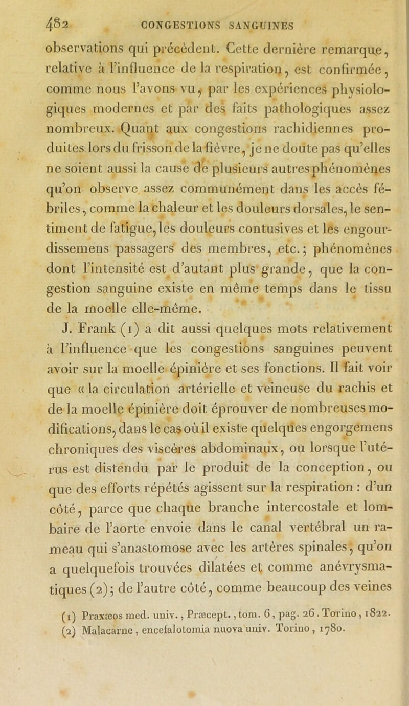 observations qui précèdent. Cette dernière remarque, relative à l’influence de la respiration, est confirmée, comme nous l’avons vu, par les expériences physiolo- giques modernes et par des faits pathologiques assez nombreux. Quant aux congestions rachidiennes pro- duites lors du frisson de la fièvre, je ne doute pas qu’elles ne soient aussi la cause de plusieurs autres phénomènes qu’on observe assez communément dans les accès fé- briles, comme la chaleur et les douleurs dorsales, le sen- timent de fatigue, les douleurs contusives et les engour- dissemens passagers des membres, etc.; phénomènes dont l’intensité est d’autant plus grande, que la con- gestion sanguine existe en même temps dans le tissu de la moelle elle-même. J. Frank (1) a dit aussi quelques mots relativement à l’influence que les congestions sanguines peuvent avoir sur la moelle épinière et ses fonctions. II fait voir que « la circulation artérielle et veineuse du rachis et de la moelle épinière doit éprouver de nombreuses mo- difications, dans le cas où il existe quelques engorgemens chroniques des viscères abdominaux, ou lorsque l’uté- rus est distendu par le produit de la conception, ou que des efforts répétés agissent sur la respiration : d’un côté, parce que chaque branche intercostale et lom- baire de l’aorte envoie dans le canal vertébral un ra- meau qui s’anastomose avec les artères spinales, qu’on a quelquefois trouvées dilatées et comme anévrysma- tiques (2); de l’autre côté, comme beaucoup des veines (1) Praxæos med. uuiv., Præcepl. ,tom. 6, pag. 26. Torino, 1S22. (a) Malacarac , encetalolomia nnova univ. Torino, 1780.