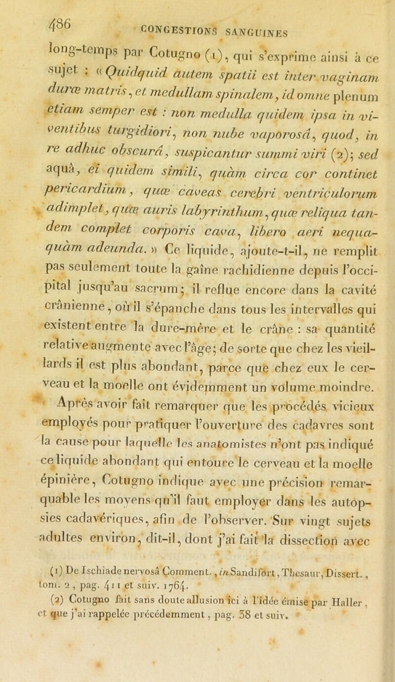 ]°n- teinPs par Cotugno (i), qui s’exprime ainsi à ce aijel, . « Quidquid ctiiiem spcitii est inter vaginam durœ matns, et medullam spinalem, idomne plénum eticini semper est : non rnedulla quidem ipsa in vi- vent ib us turgidiori:, non nube vaporosâ, quod, in le ad hue obscurci, suspicantur sunimi viri (2); secl aqua^ ei quidem simili, quàm circa cor continet pericardium, quee caveas cerebri ventriculorum adimplet, quee auris labyrinthum ^ quee reliqua tan- dem complet corporis cuva, libéra aeri nequa- quam adeunda. » Ce liquide, ajoute-t-il, ne remplit pas seulement toute la gaine rachidienne depuis l’occi- pital jusqu’au sacrum; il reflue encore dans la cavité crânienne, où il s’épanche dans tous les intervalles qui existent entre la dure-mère et le crâne : sa quantité relative augmente avec l’âge; de sorte que chez les vieil- lards il est plus abondant, parce que chez eux le cer- veau et la moelle ont évidemment un volume moindre. Après avoir fait remarquer que les procédés vicieux emplqyés pour pratiquer l’ouverture des cadavres sont la cause pour laquelle les anatomistes n’ont pas indiqué ce liquide abondant qui entoure le cerveau et la moelle épinière, Cotugno indique avec une précision remar- quable les movens qu’il faut employer dans les autop- sies cadavériques, afin de l’observer. Sur vingt sujets adultes environ, dit-il, dont j’ai fait la dissection avec (1) De Ischiade nervosâ Çorament., m.Sandifort, Thcsaur, Dissert., tom. 2 , pag. 4.11 et suiv. 1764* (2) Cotugno fait sans doute allusion ici à l'idée émise par Haller, et. que j’ai rappelée précédemment, pag. 38 et suiv. *