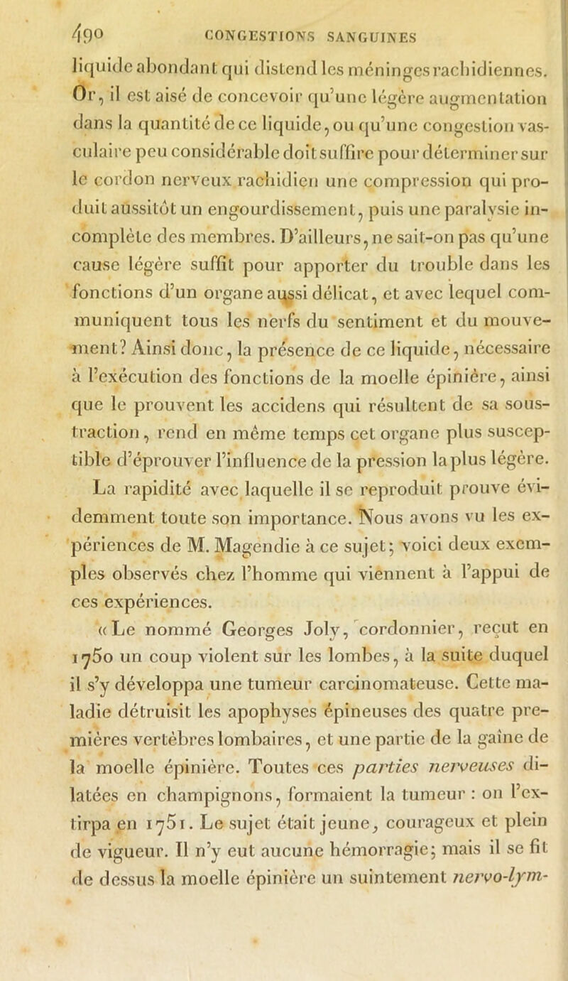 liquide abondant qui distend les méninges rachidiennes. Or, il est aisé de concevoir qu’une légère augmentation dans la quantité de ce liquide, ou qu’une congestion vas- culaire peu considérable doit suffire pour déterminer sur le cordon nerveux rachidien une compression qui pro- duit aussitôt un engourdissement, puis une paralysie in- complète des membres. D’ailleurs,ne sail-on pas qu’une cause légère suffit pour apporter du trouble dans les fonctions d’un organe aussi délicat, et avec lequel com- muniquent tous les nerfs du sentiment et du mouve- ment? x\insi donc, la présence de ce liquide, nécessaire à l’exécution des fonctions de la moelle épinière, ainsi que le prouvent les accidens qui résultent de sa sous- traction, rend en même temps cet organe plus suscep- tible d’éprouver l’influence de la pression la plus légère. La rapidité avec laquelle il se reproduit prouve évi- demment toute son importance. Nous avons vu les ex- périences de M. Magendie à ce sujet; voici deux exem- ples observés chez l’homme qui viennent à l’appui de ces expériences. «Le nommé Georges Joly, cordonnier, reçut en i j5o un coup violent sur les lombes, à la suite duquel il s’y développa une tumeur carcinomateuse. Cette ma- ladie détruisit les apophyses épineuses des quatre pre- mières vertèbres lombaires, et une partie de la gaine de la moelle épinière. Toutes ces parties nerveuses di- latées en champignons, formaient la tumeur : on l’ex- tirpa en 1751. Le sujet était jeune, courageux et plein de vigueur. Il n’y eut aucune hémorragie; mais il se fit de dessus la moelle épinière un suintement nervo-ljrm-