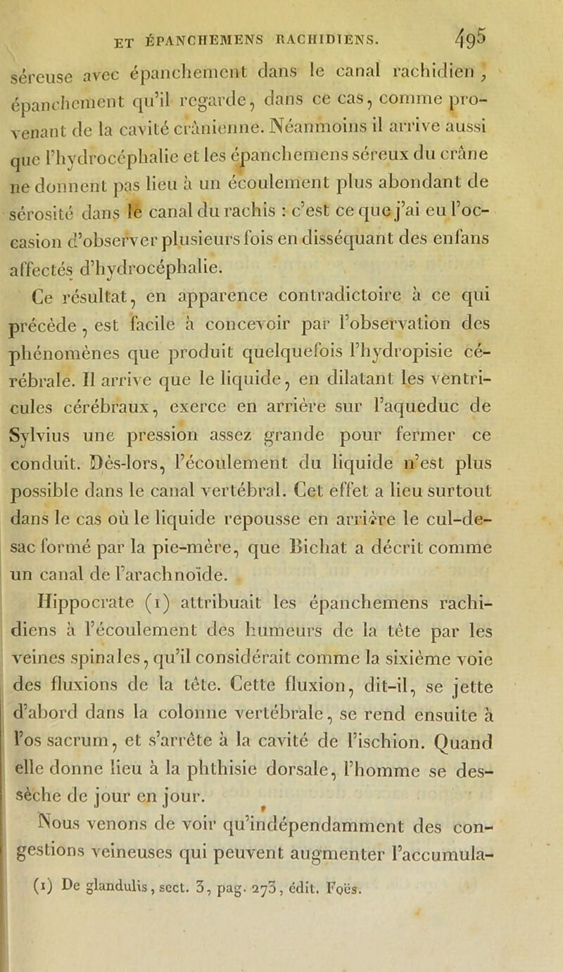 séreuse avec épanchement dans le canal rachidien épanchement qu’il regarde, dans ce cas, comme pro- venant de la cavité crânienne. Néanmoins il arrive aussi que l’hydrocéphalie et les épanchemens séreux du crâne ne donnent pas lieu à un écoulement plus abondant de sérosité dans le canal du rachis : c’est ce que j’ai eu l’oc- casion d’observer plusieurs fois en disséquant des enfans affectés d’hydrocéphalie. Ce résultat, en apparence contradictoire à ce qui précède , est facile à concevoir par l’observation des phénomènes que produit quelquefois l’hydropisie cé- rébrale. Il arrive que le liquide, en dilatant les ventri- cules cérébraux, exerce en arrière sur l’aqueduc de Sylvius une pression assez grande pour fermer ce conduit. Dès-lors, l’écoulement du liquide n’est plus possible dans le canal vertébral. Cet effet a lieu surtout dans le cas où le liquide repousse en arrière le cul-de- sac formé par la pie-mère, que Bicliat a décrit comme un canal de l’arachnoïde. Hippocrate (i) attribuait les épanchemens rachi- diens à l’écoulement des humeurs de la tète par les veines spinales, qu’il considérait comme la sixième voie des fluxions de la tète. Cette fluxion, dit-il, se jette d’abord dans la colonne vertébrale, se rend ensuite à l’os sacrum, et s’arrête à la cavité de l’ischion. Quand elle donne lieu à la phthisie dorsale, l’homme se des- sèche de jour en jour. Nous venons de voir qu’indépendamment des con- gestions veineuses qui peuvent augmenter l’accumula-