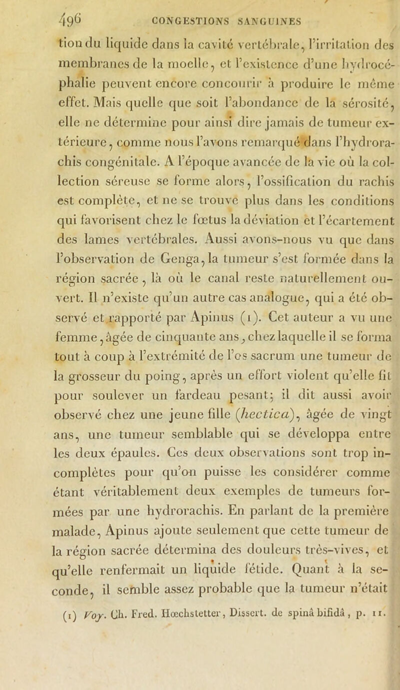 tiondu liquide dans la cavité vertébrale, l’irritation des membranes de la moelle, et l’existence d’une hydrocé- phalie peuvent encore concourir à produire le même effet. Mais quelle que soit l’abondance de la sérosité, elle ne détermine pour ainsi dire jamais de tumeur ex- térieure, comme nous l’avons remarqué dans l’hydrora- chis congénitale. A l’époque avancée de la vie où la col- lection séreuse se forme alors, l’ossification du rachis est complète, et ne se trouve plus dans les conditions qui favorisent chez le fœtus la déviation et l’écartement des lames vertébrales. Aussi avons-nous vu que dans l’observation de Genga,la tumeur s’est formée dans la région sacrée, là où le canal reste naturellement ou- vert. Il n’existe qu’un autre cas analogue, qui a été ob- servé et rapporté par Apinus (1). Cet auteur a vu une femme,âgée de cinquante ans, chez laquelle il se forma tout à coup à l’extrémité de l’es sacrum une tumeur de la grosseur du poing, après un eflort violent qu’elle fit pour soulever un fardeau pesant; il dit aussi avoir observé chez une jeune fille (hectica), âgée de vingt ans, une tumeur semblable qui se développa entre les deux épaules. Ces deux observations sont trop in- complètes pour qu’on puisse les considérer comme étant véritablement deux exemples de tumeurs for- mées par une hydrorachis. En parlant de la première malade, Apinus ajoute seulement que cette tumeur de la région sacrée détermina des douleurs très-vives, et qu’elle renfermait un liquide fétide. Quant à la se- conde, il semble assez probable que la tumeur n’élait (i) Voy. Ch. Fred. Hœchsletter, Dissert, de spinâ bifidà , p. ir.