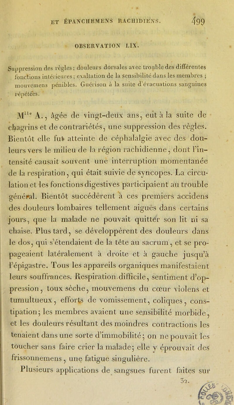 OBSERVATION L1X. Suppression des règles; douleurs dorsales avec trouble des différentes Jonctions intérieures; exaltation de la sensibilité dans les membres ; mouvemens pénibles. Guérison à la suite d’évacuations sanguines répétées. Mllc A., âgée de vingt-deux ans, eut à la suite de chagrins et de contrariétés, une suppression des règles. Bientôt elle fut atteinte de céphalalgie avec des dou- leurs vers le milieu de la région rachidienne, dont l’in- tensité causait souvent une interruption momentanée de la respiration, qui était suivie de syncopes. La circu- lation et les fonctions digestives participaient au trouble général. Bientôt succédèrent à ces premiers accidens des douleurs lombaires tellement aiguës dans certains jours, que la malade ne pouvait quitter son lit ni sa chaise. Plus tard, se développèrent des douleurs dans le dos, qui s’étendaient de la tête au sacrum, et se pro- pageaient latéralement à droite et à gauche jusqu’à l’épigastre. Tous les appareils organiques manifestaient leurs souffrances. Respiration difficile, sentiment d’op- pression, toux sèche, mouvemens du cœur violens et tumultueux, efforts de vomissement, coliques, cons- tipation; les membres avaient une sensibilité morbide, et les douleurs résultant des moindres contractions les tenaient dans une sorte d’immobilité; on ne pouvait les toucher sans faire crier la malade; elle y éprouvait des frissonnemens , une fatigue singulière. Plusieurs applications de sangsues furent laites sur