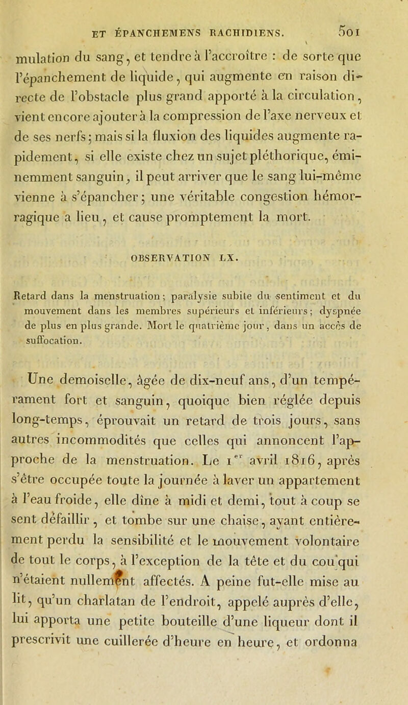 V mulation du sang, et tendre à l’accroître : de sorte que l’épanchement de liquide, qui augmente en raison di- recte de l’obstacle plus grand apporté à la circulation , vient encore ajouter à la compression de l’axe nerveux et de ses nerfs ; mais si la fluxion des liquides augmente ra- pidement, si elle existe chez un sujet pléthorique, émi- nemment sanguin ^ il peut arriver que le sang lui-même vienne à s’épancher; une véritable congestion hémor- ragique a lieu , et cause promptement la mort. OBSERVATION LX. Retard dans la menstruation; paralysie subite du sentiment et du mouvement dans les membres supérieurs et inférieurs ; dyspnée de plus en plus grande. Mort le quatrième jour, dans un accès de suffocation. Une demoiselle, âgée de dix-neuf ans, d’un tempé- rament fort et sanguin, quoique bien réglée depuis long-temps, éprouvait un retard de trois jours, sans autres incommodités que celles qui annoncent l’ap- proche de la menstruation. Le Ier avril 1816, après s’être occupée toute la journée à laver un appartement à l’eau froide, elle dîne à midi et demi, tout à coup se sent défaillir , et tombe sur une chaise, ayant entière- ment perdu la sensibilité et le mouvement volontaire de tout le corps, à l’exception de la tête et du cou qui n’étaient nullement affectés. A peine fut-elle mise au lit, qu’un charlatan de l’endroit, appelé auprès d’elle, lui apporta une petite bouteille d’une liqueur dont il prescrivit une cuillerée d’heure en heure, et ordonna