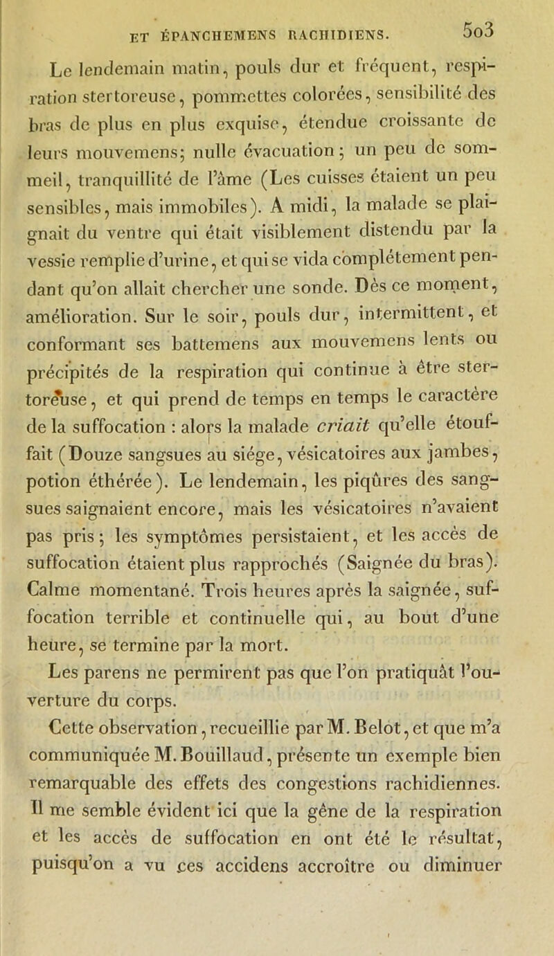 Le lendemain matin, pouls dur et fréquent, respi- ration stertoreuse, pommettes colorées, sensibilité des bras de plus en plus exquise, étendue croissante de leurs mouvemens; nulle évacuation; un peu de som- meil, tranquillité de l’âme (Les cuisses étaient un peu sensibles, mais immobiles). A midi, la malade se plai- gnait du ventre qui était visiblement distendu par la vessie remplie d’urine, et qui se vida complètement pen- dant qu’on allait chercher une sonde. Dès ce moment, amélioration. Sur le soir, pouls dur, intermittent, et conformant ses battemens aux mouvemens lents ou précipités de la respiration qui continue à etre ster- toréhse, et qui prend de temps en temps le caractère de la suffocation : alors la malade criait qu’elle étouf- fait (Douze sangsues au siège, vésicatoires aux jambes, potion éthérée). Le lendemain, les piqûres des sang- sues saignaient encore, mais les vésicatoires n’avaient pas pris; les symptômes persistaient, et les accès de suffocation étaient plus rapprochés (Saignée du bras). Calme momentané. Trois heures après la saignée, suf- focation terrible et continuelle qui, au bout d’une heure, se termine par la mort. Les parens ne permirent pas que l’on pratiquât l’ou- verture du corps. Cette observation, recueillie par M. Belot, et que m’a communiquée M. Bouillaud, présente un exemple bien remarquable des effets des congestions rachidiennes. Il me semble évident ici que la gêne de la respiration et les accès de suffocation en ont été le résultat, puisqu’on a vu ces accidens accroître ou diminuer