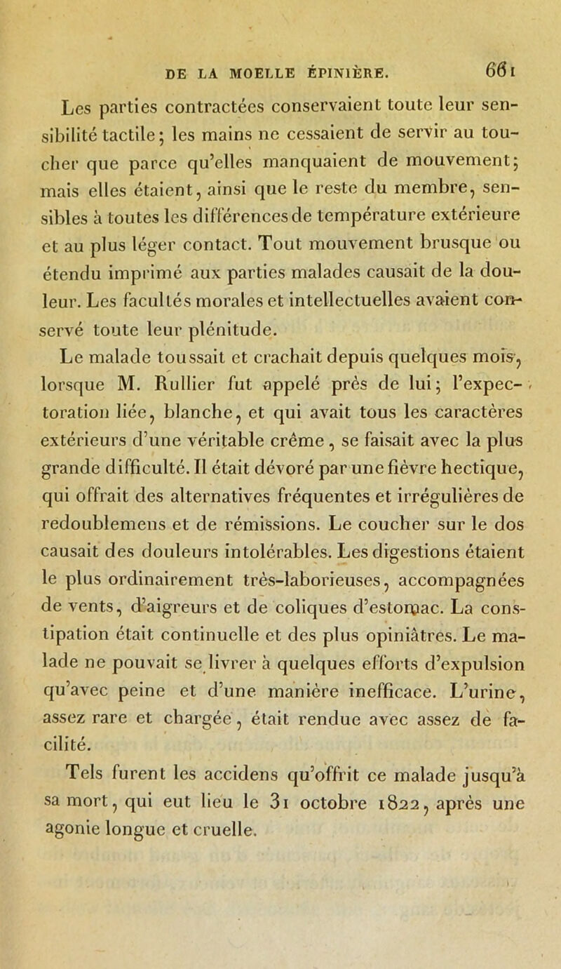 Les parties contractées conservaient toute leur sen- sibilité tactile ; les mains ne cessaient de servir au tou- cher que parce qu’elles manquaient de mouvement; mais elles étaient, ainsi que le reste du membre, sen- sibles à toutes les différences de température extérieure et au plus léger contact. Tout mouvement brusque ou étendu imprimé aux parties malades causait de la dou- leur. Les facultés morales et intellectuelles avaient con- servé toute leur plénitude. Le malade toussait et crachait depuis quelques mois, lorsque M. Rullier fut appelé près de lui; l’expec- toration liée, blanche, et qui avait tous les caractères extérieurs d’une véritable crème , se faisait avec la plus grande difficulté. Il était dévoré par une fièvre hectique, qui offrait des alternatives fréquentes et irrégulières de redoublemens et de rémissions. Le coucher sur le dos causait des douleurs intolérables. Les digestions étaient le plus ordinairement très-laborieuses, accompagnées de vents, d’aigreurs et de coliques d’estoipac. La cons- tipation était continuelle et des plus opiniâtres. Le ma- lade ne pouvait se livrer à quelques efforts d’expulsion qu’avec peine et d’une manière inefficace. L’urine, assez rare et chargée , était rendue avec assez de fa- cilité. Tels furent les accidens qu’offrit ce malade jusqu’à sa mort, qui eut lieu le 3i octobre 1822, après une agonie longue et cruelle.